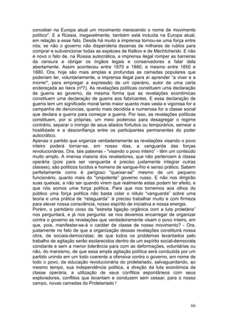 conceber na Europa atual um movimento merecendo o nome de movimento
político". E a Rússia, inegavelmente, também está incluída na Europa atual,
em relação a esse fato. Desde há muito a imprensa tornou-se uma força entre
nós; se não o governo não dispenderia dezenas de milhares de rublos para
comprar e subvencionar todas as espécies de Katkov e de Mechtcherski. E não
é novo o fato de, na Rússia autocrática, a imprensa ilegal romper as barreiras
da censura e obrigar os órgãos legais e conservadores a falar dela
abertamente. Assim aconteceu entre 1870 e 1880, e mesmo entre 1850 e
1880. Ora, hoje são mais amplas e profundas as camadas populares que
poderiam ler, voluntariamente, a imprensa ilegal para aí aprender “a viver e a
morrer", para empregar a expressão de um operário, autor de uma carta
endereçada ao Iskra (nº7). As revelações políticas constituem uma declaração
de guerra ao governo, da mesma forma que as revelações econômicas
constituem uma declaração de guerra aos fabricantes. E essa declaração de
guerra tem um significado moral tanto maior quanto mais vasta e vigorosa for a
campanha de denúncias, quanto mais decidida e numerosa for a classe social
que declara a guerra para começar a guerra. Por isso, as revelações políticas
constituem, por si próprias, um meio poderoso para desagregar o regime
contrário, separar o inimigo de seus aliados fortuitos ou temporários, semear a
hostilidade e a desconfiança entre os participantes permanentes do poder
autocrático.
Apenas o partido que organize verdadeiramente as revelações visando o povo
inteiro poderá tornar-se, em nosso dias, a vanguarda das forças
revolucionárias. Ora, tais palavras - "visando o povo inteiro” - têm um conteúdo
muito amplo. A imensa maioria dos reveladores, que não pertencem à classe
operária (pois para ser vanguarda é preciso justamente integrar outras
classes), são políticos lúcidos e homens de sangue-frio e senso prático. Sabem
perfeitamente como é perigoso "queixar-se" mesmo de um pequeno
funcionário, quanto mais do "onipotente” governo russo. E não nos dirigirão
suas queixas, a não ser quando virem que realmente estas podem ter efeito, e
que nós somos uma força política. Para que nos tornemos aos olhos do
público uma força política não basta colar o rótulo “vanguarda” sobre uma
teoria e uma prática de “retaguarda” :é preciso trabalhar muito e com firmeza
para elevar nossa consciência, nosso espírito de iniciativa e nossa energia.
Porém, o partidário cioso da "estreita ligação orgânica com a luta proletária”
nos perguntará, e já nos pergunta: se nos devemos encarregar de organizar
contra o governo as revelações que verdadeiramente visam o povo inteiro, em
que, pois, manifestar-se-á o caráter de classe de nosso movimento? - Ora,
justamente no fato de que a organização dessas revelações constituirá nossa
obra, de sociais-democratas; de que todos os problemas levantados pelo
trabalho de agitação serão esclarecidos dentro de um espírito social-democrata
constante e sem a menor tolerância para com as deformações, voluntárias ou
não, do marxismo, de que essa ampla agitação política será conduzida por um
partido unindo em um todo coerente a ofensiva contra o governo, em nome de
todo o povo, da educação revolucionária do proletariado, salvaguardando, ao
mesmo tempo, sua independência política, a direção da luta econômica da
classe operária, a utilização de seus conflitos espontâneos com seus
exploradores, conflitos que levantam e conduzem sem cessar, para o nosso
campo, novas camadas do Proletariado !



                                                                             66
 