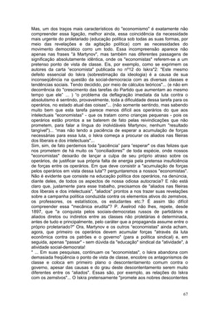 Mas, um dos traços mais característicos do "economismo" é exatamente não
compreender essa ligação, melhor ainda, essa coincidência da necessidade
mais urgente do proletariado (educação política sob todas as suas formas, por
meio das revelações e da agitação política) com as necessidades do
movimento democrático corro um todo. Essa incompreensão aparece não
apenas nas frases "à Martynov", mas também nas diferentes passagens de
significação absolutamente idêntica, onde os "economistas" referem-se a um
pretenso ponto de vista de classe. Eis, por exemplo, como se exprimem os
autores da carta “economista" publicada no nº12 do Iskra*2: "Este mesmo
defeito essencial do Iskra (sobrestimação da ideologia) é a causa de sua
inconseqüência na questão da social-democracia com as diversas classes e
tendências sociais. Tendo decidido, por meio de cálculos teóricos"... (e não em
decorrência do "crescimento das tarefas do Partido que aumentam ao mesmo
tempo que ele” ... ) “o problema da deflagração imediata da luta contra o
absolutismo é sentindo, provavelmente, toda a dificuldade dessa tarefa para os
operários, no estado atual das coisas"... (não somente sentindo, mas sabendo
muito bem que esta tarefa parece menos difícil aos operários do que aos
intelectuais "economistas" - que os tratam como crianças pequenas - pois os
operários estão prontos a se baterem de fato pelas reivindicações que não
prometem, para falar a língua do inolvidáveis Martynov, nenhum "resultado
tangível")... “mas não tendo a paciência de esperar a acumulação de forças
necessárias para essa luta, o Iskra começa a procurar os aliados nas fileiras
dos liberais e dos intelectuais"...
Sim, sim, de fato perdemos toda "paciência” para “esperar" os dias felizes que
nos prometem de há muito os "conciliadores"' de toda espécie, onde nossos
"economistas" deixarão de lançar a culpa de seu próprio atraso sobre os
operários, de justificar sua própria falta de energia pela pretensa insuficiência
de forças entre os operários. Em que deve consistir a "acumulação de forças
pelos operários em vista dessa luta"? perguntaremos a nossos "economistas".
Não é evidente que consiste na educação política dos operários, na denúncia,
diante deles, de todos os aspectos de nossa odiosa autocracia? E não está
claro que, justamente para esse trabalho, precisamos de "aliados nas fileiras
dos liberais e dos intelectuais", "aliados" prontos a nos trazer suas revelações
sobre a campanha política conduzida contra os elementos ativos do zemstvos,
os professores, os estatísticos, os estudantes etc.? É assim tão difícil
compreender essa "mecânica erudita"? P. Axelrod não lhes, repete, desde
1897, que "a conquista pelos sociais-democratas russos de partidários e
aliados diretos ou indiretos entre as classes não proletárias é determinada,
antes de tudo e principalmente, pelo caráter que a propaganda assume entre o
próprio proletariado?" Ora, Martynov e os outros “economistas" ainda acham,
agora, que primeiro os operários devem acumular forças "através da luta
econômica contra os patrões e o governo" (para a política sindical) e, em
seguida, apenas "passar" - sem dúvida da "educação" sindical da "atividade", à
atividade social-democrata!
" ... Em suas pesquisas, continuam os "economistas", o Iskra abandona com
demasiada freqüência o ponto de vista de classe, encobre os antagonismos de
classe e coloca em primeiro plano o descontentamento comum contra o
governo, apesar das causas e do grau deste descontentamento serem muito
diferentes entre os “aliados". Essas são, por exemplo, as relações do Iskra
com os zemstvos"... O Iskra pretensamente "promete aos nobres descontentes


                                                                              67
 