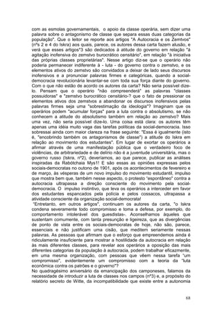com as esmolas governamentais, o apoio da classe operária, sem dizer uma
palavra sobre o antagonismo de classe que separa essas duas categorias da
população". Que o leitor se reporte aos artigos "A Autocracia e os Zemtvos"
(nºs 2 e 4 do Iskra) aos quais, parece, os autores dessa carta fazem alusão, e
verá que esses artigos*3 são dedicados à atitude do governo em relação "à
agitação inofensiva do zemstvo burocrático censitário", em relação "à iniciativa
das próprias classes proprietárias". Nesse artigo diz-se que o operário não
poderia permanecer indiferente à - luta - do governo contra o zemstvo, e os
elementos ativos do zemstvo são convidados a deixar de lado seus discursos
inofensivos e a pronunciar palavras firmes e categóricas, quando a social-
democracia revolucionária levantar-se com toda sua força diante do governo.
Com o que não estão de acordo os autores da carta? Não seria possível dize-
lo. Pensam que o operário "não compreenderá" as palavras "classes
possuidoras" e "zemstvo burocrático censitário-? que o fato de pressionar os
elementos ativos dos zemstvos a abandonar os discursos inofensivos pelas
palavras firmes seja uma "sobrestimação da ideologia"? Imaginam que os
operários podem "acumular forças" para a luta contra o absolutismo, se não
conhecem a atitude do absolutismo também em relação ao zemstvo? Mais
uma vez, não seria possível dize-lo. Uma coisa está clara: os autores têm
apenas uma idéia muito vaga das tarefas políticas da social-democracia. Isso
sobressai ainda com maior clareza na frase seguinte: "Essa é igualmente (isto
é, "encobrindo também os antagonismos de classe") a atitude do Iskra em
relação ao movimento dos estudantes". Em lugar de exortar os operários a
afirmar através de uma manifestação pública que o verdadeiro foco de
violências, de arbitrariedade e de delírio não é a juventude universitária, mas o
governo russo (Iskra, nº2), deveríamos, ao que parece, publicar as análises
inspiradas da Rabótchaia Mys1! E são essas as opiniões expressas pelos
sociais-democratas no outono de 1901, após os acontecimentos de fevereiro e
de março, às vésperas de um novo impulso do movimento estudantil, impulso
que mostra bem que, também nesse aspecto, o protesto “espontâneo" contra a
autocracia ultrapassa a direção consciente do movimento pela social-
democracia. O impulso instintivo, que leva os operários a interceder em favor
dos estudantes espancados pela polícia e pelos cossacos, ultrapassa a
atividade consciente da organização social-democrata!
 “Entretanto, em outros artigos", continuam os autores da carta, "o Iskra
condena severamente todo compromisso e toma a defesa, por exemplo, do
comportamento intolerável dos guesdistas-. Aconselhamos àqueles que
sustentam comumente, com tanta presunção e ligeireza, que as divergências
de ponto de vista entre os sociais-democratas de hoje, não são, parece,
essenciais e não justificam uma cisão, que meditem seriamente nessas
palavras. As pessoas que afirmam que o esforço que empreendemos ainda é
ridiculamente insuficiente para mostrar a hostilidade da autocracia em relação
às mais diferentes classes, para revelar aos operários a oposição das mais
diferentes categorias da população à autocracia, podem trabalhar eficazmente,
em uma mesma organização, com pessoas que vêem nessa tarefa “um
compromisso", evidentemente um compromisso com a teoria da “luta
econômica contra os patrões e o governo"?
No quadragésimo aniversário da emancipação dos camponeses, falamos da
necessidade de introduzir a luta de classes nos campos (nº3) e, a propósito do
relatório secreto de Witte, da incompatibilidade que existe entre a autonomia


                                                                              68
 