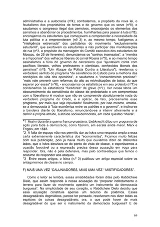 administrativa e a autocracia (nº4); combatemos, a propósito da nova lei, o
feudalismo dos proprietários de terras e do governo que os serve (nº8), e
saudamos o congresso ilegal dos zemstvos, encorajando os elementos dos
zemstvos a abandonar os procedimentos. humilhantes para passar à luta (nº8);
encorajamos os estudantes que começavam a compreender a necessidade da
luta política e a empreenderam (n9 3) e, ao mesmo tempo, fustigamos a
"inteligência extremada" dos partidários do movimento “exclusivamente
estudantil”, que exortavam os estudantes a não participar das manifestações
de rua (nº3, a propósito da mensagem do Comitê executivo dos estudantes de
Moscou, de 25 de fevereiro); denunciamos os "sonhos insensatos”, a “mentira
e a hipocrisia" dos velhacos liberais do jornal Rossia (nº5), e ao mesmo tempo
assinalamos a fúria do governo de carcereiros que “ajustavam conta com
pacíficos literatos, velhos professores e cientistas, conhecidos liberais dos
zemstvos" (nº5: "Um Ataque da Polícia Contra a Literatura"); revelamos o
verdadeiro sentido do programa "de assistência do Estado para a melhoria das
condições de vida dos operários", e saudamos o "consentimento precioso":
“mais vale prevenir com reformas do alto as reivindicações de baixo, do que
esperar por essas" (nº6); - encorajamos os estatísticos em seu protesto (nº7) e
condenamos os estatísticos "furadores" de greve (nº7). Ver nessa tática um
obscurecimento da consciência de classe do proletariado e um compromisso
com o liberalismo é mostrar que não se compreende absolutamente nada do
verdadeiro programa do Credo, e é aplicar, de faio, precisamente esse
programa, por mais que seja repudiado! Realmente, por isso mesmo, arrasta-
se a democracia à "luta econômica entre os patrões e o governo", e inclina-se
a bandeira diante do liberalismo, renunciando-se a intervir ativamente e a
definir a própria atitude, a atitude social-democrata, em cada questão "liberal”.
_______________
*1 Assim durante a guerra franco-prussiana. Liebknecht ditou um programa de
ação para toda a democracia, como fizeram, em escala ainda maior. Marx e
Engels, em 1848.
*2 A falta de espaço não nos permitiu dar ao Iskra uma resposta ampla a essa
carta extremamente característica dos “economistas”. Ficamos muito felizes
com sua publicação, pois já havia muito que ouvíamos dizer de diferentes
lados, que o Iskra desviava-se do ponto de vista de classe, e esperávamos a
ocasião favorável ou a expressão precisa dessa acusação em voga para
responder. Ora, não é pela defensiva, mas pelo contra-ataque que temos o
costume de responder aos ataques.
*3 Entre esses artigos, o Iskra (n.º 3) publicou um artigo especial sobre os
antagonismos de classe no campo.

F) MAIS UMA VEZ “CALUNIADORES, MAIS UMA VEZ “ MISTIFICADORES”.

    Como o leitor se lembra, essas amabilidades foram ditas pelo Rabótcheie
Dielo, que assim responde à nossa acusação de “preparar indiretamente o
terreno para fazer do movimento operário um instrumento da democracia
burguesa”. Na simplicidade de seu coração, o Rabótcheie Dielo decidiu que
essa acusação constituía apenas um recurso de polêmica. Esses
desagradáveis dogmáticos, parece ter pensado, resolveram nos dizer todas as
espécies de coisas desagradáveis; ora, o que pode haver de mais
desagradável do que ser o instrumento da democracia burguesa? E de


                                                                              69
 