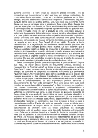purismo ascético - e bem longe da atividade prática concreta - ou se
concentram no "economismo" e, pior que isso, em táticas imediatistas, de
composição dentro da ordem, como se o socialismo pudesse ser o último
estágio, a Quinta essência da "democracia" burguesa. O reformismo pequeno-
burguês como estilo de prática política. Ora, tudo isso está ocorrendo numa
época em que a transição para o socialismo ficou mais difícil. Depois das
grandes revoluções - da Rússia, da China, do Vietnã da Iugoslávia e de Cuba -
o cerco capitalista ao socialismo se aperta a partir de dentro e a partir de fora.
A contra-revolução deixa de ser o produto de uma autocracia secular: a
autocracia é organizada deliberadamente, como a barreira, o bastião de defesa
e a base política de contra-ataque militar e policial do chamado "capitalismo
tardio". De outro lado, essa contra-revolução corrompe tudo, pelos meios de
educação, comunicação de massa, consumo de massa, cooptação etc. Depois
de setenta e seis anos, Que Fazer? Continua válido. Todavia, a teoria
revolucionária e a organização do movimento revolucionário precisam ser
adaptadas a uma situação política muito diversa. Os que esperam que o
"campo socialista" resolverá todos os problemas e dificuldades cometem um
equívoco. A cooperação e o auxílio efetivo só poderão amparar os movimentos
revolucionários viáveis, que comprovarem sua vitalidade e a sua eficácia. Em
outras palavras, é urgente superar a nossa circularidade e a nossa fraqueza
inventiva. Os que são socialistas precisam devotar-se à tarefa de construir a
teoria revolucionária exigida pela situação atual da América Latina.
    Essas ponderações podem parecer exageradas. A partir do Brasil? O país
que ficou no maior atraso dentro do movimento sindical, socialista e
revolucionário na América Latina? Na época em que Lênin escreveu e publicou
Que Fazer? quem pensaria que a Rússia, e não alguma nação avançada da
Europa, se colocaria na vanguarda da história? Não penso que poderemos
"queimar etapas". O avanço real só pode ser conquistado graças e através das
massas populares e das classes trabalhadoras. A nossa tarefa urgente
consiste em propagar o socialismo revolucionário nesses setores da sociedade
e, com o amadurecimento da sua experiência política, tentar-se o
equacionamento de "por onde começar,?" Nem uma coisa nem outra será
possível se se mantiver a tática “economista", o falso obreirismo e o populismo
das classes dominantes, a submissão a burguesias pró-imperialistas e
entranhadamente antidemocráticas e contra-revolucionárias. Parece claro que
voltamos, no momento que corre, a erros crônicos do passado, lançando as
forças vivas de uma revolução democrática na maior confusão, abandono e
impotência. Oitenta e nove anos de "regime republicano" já nos ensinaram o
bastante. Não serão as classes possuidoras, especialmente os seus setores
privilegiados nacionais e estrangeiros, que irão favorecer e levar a cabo a
revolução democrática. E esta não pode ser pensada, por um socialista, como
um desdobramento de etapas. Onde as massas populares e as classes
trabalhadoras se afirmam como as únicas alavancas da revolução
democrática, esta só poderá conter uma transição burguesa extremamente
curta. Cabe aos socialistas dinamizar a "revolução dentro da revolução". Hoje,
mais que no passado, a civilização de consumo de massas constitui um ópio
do Povo. As massas populares e as classes trabalhadoras só podem ser
educadas para o socialismo através de um forte movimento socialista, dentro
do qual elas forneçam as bases, os quadros e as vanguardas, e através do
qual elas disputem o poder das classes dominantes, deslocando-as do controle


                                                                                7
 