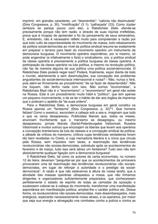 imprimir, em grandes caracteres, um “desmentido”: “calúnia não dissimulada”
(Dois Congressos, p. 30), "mistificação” (3 1), “palhaçada” (33). Como Júpiter
(embora se pareça pouco com ele), o Rabótcheie Dielo ofende-se
precisamente porque não tem razão, e através de suas injúrias irrefletidas,
prova que é incapaz de apreender o fio do pensamento de seus adversários.
E, entretanto, não é necessário refletir muito para compreender a razão por
que todo culto da espontaneidade do movimento de massa, todo rebaixamento
da política social-democrata ao nível da política sindical resume-se exatamente
em preparar o terreno para fazer do movimento operário um instrumento da
democracia burguesa. O movimento operário espontâneo, por si mesmo, só
pode engendrar (e infalivelmente o fará) o sindicalismo, ora, a política sindical
da classe operária é precisamente a política burguesa da classe operária. A
participação da classe operária na luta política, e mesmo na revolução política,
não faz de maneira alguma de sua política uma política social-democrata. O
Rabótcheie Dielo poderá negar isso? Poderá, finalmente, expor diante de todo
o mundo, abertamente e sem dissimulações, sua concepção dos problemas
angustiantes da social-democracia internacional e russa? - Não, nunca o fará,
pois atém-se firmemente ao procedimento "de se fazer de desentendido”. Não
me toquem, não tenho nada com isso. Não somos "economistas”, a
Rabótchaia Mysl não é o "economismo", o "economismo" em geral não existe
na Rússia. Este é um procedimento muito hábil e "político", que tem apenas
um pequeno inconveniente, o de se ter o hábito de dar aos órgãos da imprensa
que o praticam o apelido de "às suas ordens".
    Para o Rabótcheie Dielo, a democracia burguesa em geral constitui na
Rússia apenas um "fantasma" (Dois Congressos, p. 32)*1. Que homens
felizes! Como o avestruz, escondem a cabeça sob a asa e, imaginam que tudo
o que os cerca desapareceu. Publicistas liberais que, todos os meses,
anunciam triunfamente que o marxismo se desagregou, ou mesmo
desapareceu; jornais liberais (Sankt-Petersburgskie Védomosti, Russkia
Védomosti e muitos outros) que encorajam os liberais que levam aos operários
a concepção brentaniana da luta de classes e a concepção sindical da política;
a plêiade de críticos do marxismo, críticos cujas tendências verdadeiras foram
tão bem reveladas no Credo, e cuja mercadoria literária é a única que circula
pela Rússia, sem impostos nem taxas; a reanimação das tendências
revolucionárias não sociais-democratas, sobretudo após os acontecimentos de
fevereiro e de março, tudo isso será talvez um fantasma? Tudo isso não tem
absolutamente qualquer ligação com a democracia burguesa!
    0 Rabótcheie Dielo, tal como os autores da canta economista, no número
12 do Iskra, deveriam "perguntar-se por que os acontecimentos da primavera
provocaram uma tal reanimação das tendências revolucionárias não sociais-
democratas, em lugar de reforçar a autoridade e o prestígio da social-
dernocracia”. A razão é que não estávamos à altura de nossa tarefa, que a
atividade das massas operárias ultrapassou a nossa, que não tínhamos
dirigentes e organizadores suficientemente preparados, que conhecessem
perfeitamente o estado de espírito de todas as camadas da oposição e
soubessem colocar-se à cabeça do movimento, transformar uma manifestação
espontânea em manifestação política, ampliar-lhe o caráter político etc. Dessa
forma, os revolucionários não sociais-democratas, mais desembaraçados, mais
enérgicos, explorarão necessariamente nosso atraso, e os operários, por maior
que seja sua energia e abnegação nos combates contra a polícia e contra as


                                                                              70
 
