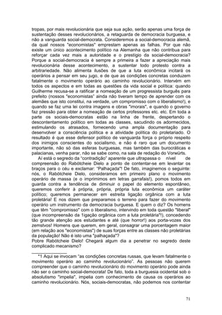 tropas, por mais revolucionária que seja sua ação, serão apenas uma força de
sustentação desses revolucionários, a retaguarda de democracia burguesa, e
não a vanguarda social-democrata. Consideremos a social-democracia alemã,
da qual nossos "economistas" emprestam apenas as falhas. Por que não
existe um único acontecimento político na Alemanha que não contribua para
reforçar cada vez mais a autoridade e o prestígio da social-democracia?
Porque a social-democracia é sempre a primeira a fazer a apreciação mais
revolucionária desse acontecimento, a sustentar todo protesto contra a
arbitrariedade. Não alimenta ilusões de que a luta econômica incitará os
operários a pensar em seu jugo, e de que as condições concretas conduzem
fatalmente o movimento operário ao caminho revolucionário. Intervém em
todos os aspectos e em todas as questões da vida social e política: quando
Guilherme recusa-se a ratificar a nomeação de um progressista burguês para
prefeito (nossos "economistas” ainda não tiveram tempo de aprender com os
alemães que isto constitui, na verdade, um compromisso com o liberalismo!), e
quando se faz uma lei contra imagens e obras "imorais", e quando o governo
faz pressão para obter a nomeação de certos professores etc. etc. Em toda a
parte os sociais-democratas estão na linha de frente, despertando o
descontentamento político em todas as classes, sacudindo os adormecidos,
estimulando os atrasados, fornecendo uma ampla documentação para
desenvolver a consciência política e a atividade política do proletariado. O
resultado é que esse defensor político de vanguarda força o próprio respeito
dos inimigos conscientes do socialismo, e não é raro que um documento
importante, não só das esferas burguesas, mas também das burocráticas e
palacianas, venha parar, não se sabe como, na sala de redação do Vorwürts.
   Aí está o segredo da “contradição” aparente que ultrapassa o nível       de
compreensão do Rabótcheie Dielo a ponto de contentar-se em levantar os
braços para o céu e exclamar: “Palhaçada"! De fato, imaginemos o seguinte:
nós, o Rabótcheie Dielo, consideramos em primeiro plano o movimento
operário de massa (e o imprimimos em letras garrafais!), pomos todos em
guarda contra a tendência de diminuir o papel do elemento espontâneo,
queremos conferir à própria, própria, própria luta econômica um caráter
político; queremos permanecer em estreita ligação orgânica com a luta
proletária! E nos dizem que preparamos o terreno para fazer do movimento
operário um instrumento da democracia burguesa. E quem o diz? Os homens
que têm "compromisso" com o liberalismo, intervindo em toda questão "liberal"
(que incompreensão da 1igação orgânica com a luta proletária"!), concedendo
tão grande atenção aos estudantes e até (que horror!) aos porta-vozes dos
zemstvos! Homens que querem, em geral, consagrar uma porcentagem maior
(em relação aos "economistas") de suas forças entre as classes não proletárias
da população! Não é isto uma "palhaçada"?
Pobre Rabótcheie Dielo! Chegará algum dia a penetrar no segredo deste
complicado mecanismo?
______________
   *1 Aqui se invocam “as condições concretas russas, que levam fatalmente o
movimento operário ao caminho revolucionário”. As pessoas não querem
compreender que o caminho revolucionário do movimento operário pode ainda
não ser o caminho social-democrata! De fato, toda a burguesia ocidental sob o
absolutismo "impelia", impelia com conhecimento de causa os operários ao
caminho revolucionário. Nós, sociais-democratas, não podemos nos contentar


                                                                           71
 