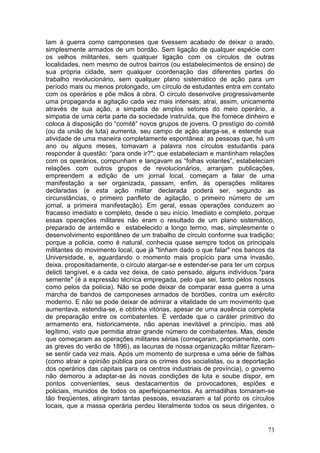 Iam à guerra como camponeses que tivessem acabado de deixar o arado,
simplesmente armados de um bordão. Sem ligação de qualquer espécie com
os velhos militantes, sem qualquer ligação com os círculos de outras
localidades, nem mesmo de outros bairros (ou estabelecimentos de ensino) de
sua própria cidade, sem qualquer coordenação das diferentes partes do
trabalho revolucionário, sem qualquer plano sistemático de ação para um
período mais ou menos prolongado, um círculo de estudantes entra em contato
com os operários e põe mãos à obra. O círculo desenvolve progressivamente
uma propaganda e agitação cada vez mais intensas; atrai, assim, unicamente
através de sua ação, a simpatia de amplos setores do meio operário, a
simpatia de uma certa parte da sociedade instruída, que lhe fornece dinheiro e
coloca à disposição do “comitê” novos grupos de jovens. O prestígio do comitê
(ou da união de luta) aumenta, seu campo de ação alarga-se, e estende sua
atividade de uma maneira completamente espontânea: as pessoas que, há um
ano ou alguns meses, tomavam a palavra nos círculos estudantis para
responder à questão: “para onde ir?"; que estabeleciam e mantinham relações
com os operários, compunham e lançavam as “folhas volantes”, estabeleciam
relações com outros grupos de revolucionários, arranjam publicações,
empreendem a edição de um jornal local, começam a falar de uma
manifestação a ser organizada, passam, enfim, às operações militares
declaradas (e esta ação militar declarada poderá ser, segundo as
circunstâncias, o primeiro panfleto de agitação, o primeiro número de um
jornal, a primeira manifestação). Em geral, essas operações conduzem ao
fracasso imediato e completo, desde o seu início. Imediato e completo, porque
essas operações militares não eram o resultado de um plano sistemático,
preparado de antemão e estabelecido a longo termo, mas, simplesmente o
desenvolvimento espontâneo de um trabalho de círculo conforme sua tradição;
porque a policia, como é natural, conhecia quase sempre todos os principais
militantes do movimento local, que já "tinham dado o que falar" nos bancos da
Universidade, e, aguardando o momento mais propício para uma invasão,
deixa, propositadamente, o círculo alargar-se e estender-se para ter um corpus
delicti tangível, e a cada vez deixa, de caso pensado, alguns indivíduos "para
semente" (é a expressão técnica empregada, pelo que sei, tanto pelos nossos
como pelos da polícia). Não se pode deixar de comparar essa guerra a uma
marcha de bandos de camponeses armados de bordões, contra um exército
moderno. E não se pode deixar de admirar a vitalidade de um movimento que
aumentava, estendia-se, e obtinha vitórias, apesar de uma ausência completa
de preparação entre os combatentes. É verdade que o caráter primitivo do
armamento era, historicamente, não apenas inevitável a princípio, mas até
legítimo, visto que permitia atrair grande número de combatentes. Mas, desde
que começaram as operações militares sérias (começaram, propriamente, com
as greves do verão de 1896), as lacunas de nossa organização militar fizeram-
se sentir cada vez mais. Após um momento de surpresa e uma série de falhas
(como atrair a opinião pública para os crimes dos socialistas, ou a deportação
dos operários das capitais para os centros industriais de província), o governo
não demorou a adaptar-se às novas condições de luta e soube dispor, em
pontos convenientes, seus destacamentos de provocadores, espiões e
policiais, munidos de todos os aperfeiçoamentos. As armadilhas tornaram-se
tão freqüentes, atingiram tantas pessoas, esvaziaram a tal ponto os círculos
locais, que a massa operária perdeu literalmente todos os seus dirigentes, o


                                                                            73
 