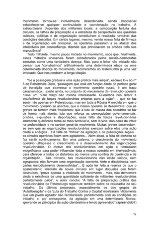 movimento tornou-se incrivelmente desordenado, sendo impossível
estabelecer-se qualquer continuidade e coordenação no trabalho. A
extraordinária dispersão dos militantes locais, a composição fortuita dos
círculos, as falhas de preparação e a estreiteza de perspectivas nas questões
teóricas, políticas e de organização constituíram o resultado nevitável das
condições descritas. Em certos lugares, mesmo, vendo nossa falta de firmeza
e de organização em conspirar, os operários passaram a se afastar dos
intelectuais por desconfiança, dizendo que provocavam as prisões pela sua
imprudência!
    Todo militante, mesmo pouco iniciado no movimento, sabe que, finalmente,
esses métodos artesanais foram considerados pelos sociais-democratas
sensatos como uma verdadeira doença. Mas, para o leitor não iniciado não
pensar que "construímos” artificialmente uma determinada etapa ou uma
determinada doença do movimento, recorreremos ao testemunho já uma vez
invocado. Que nos perdoem a longa citação.

    “Se a passagem gradual a uma ação prática mais ampla”, escreve B-v no nº
6 do Rabótcheie Dielo, “passagem que está em função direta do período geral
de transição que atravessa o movimento operário russo, é um traço
característico... existe ainda, no conjunto do mecanismo da revolução operária
russa um outro traço não menos interessante. Queremos nos referir à
insuficiência de forças revolucionárias próprias para a ação*1 , que se faz
sentir não apenas em Petersburgo, mas em toda a Rússia À medida em que o
movimento operário se acentua, que a massa operária se desenvolve; que as
greves se tornam mais freqüentes; que a luta de massa dos operários se faz
de forma mais aberta, luta que reforça as perseguições governamentais,
prisões, expulsões e deportações, essa falta de forças revolucionárias
altamente qualificada torna-se mais sensível e, sem dúvida, não deixa de influir
na profundidade e no caráter geral do movimento. Muitas greves desenrolam-
se sem que as organizações revolucionárias exerçam sobre elas uma ação
direta e enérgica... Há falta de "folhas" de agitação e de publicações ilegais...
os círculos operários ficam sem agitadores... Além disso, a falta de dinheiro se
faz sentir continuamente. Em uma palavra, o crescimento do movimento
operário ultrapassa o crescimento e o desenvolvimento das organizações
revolucionárias. O efetivo dos revolucionários em ação é demasiado
insignificante para poder influenciar toda a massa operária em efervescência,
para oferecer a todos os distúrbios ao menos uma sombra de coerência e de
organização... Tais círculos, tais revolucionários não estão unidos, nem
agrupados; não formam uma organização coerente, forte e disciplinada, com
partes metodicamente desenvolvidas”... E após ter feita a reserva de que o
aparecimento imediato de novos círculos em lugar daqueles que foram
destruídos, “prova apenas a vitalidade do movimento... mas, não demonstra
ainda a existência de uma quantidade suficiente de militantes revolucionários
perfeitamente paios”, o autor conclui: “A falta de preparação prática dos
revolucionários de Petersburgo repercute também sobre os resultados de seu
trabalho. Os últimos processos, especialmente os dos grupos da
'Autoliberação' e da 'Luta do Trabalho Contra o Capital' mostraram nitidamente
que um jovem agitador não familiarizado perfeitamente com as condições do
trabalho e, por conseguinte, da agitação em uma determinada fábrica,
ignorando os princípios da ação clandestina e tendo apreendido” (apreendido?)


                                                                              74
 