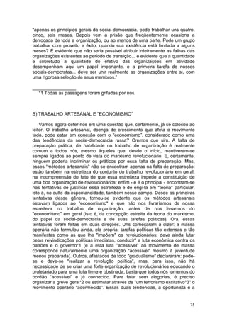 "apenas os princípios gerais da social-democracia. pode trabalhar uns quatro,
cinco, seis meses. Depois vem a prisão que freqüentemente ocasiona a
derrocada de toda a organização, ou ao menos de uma parte. Pode um grupo
trabalhar com proveito e êxito, quando sua existência está limitada a alguns
meses? É evidente que não seria possível atribuir inteiramente as falhas das
organizações existentes ao período de transição... é evidente que a quantidade
e sobretudo a qualidade do efetivo das organizações em atividade
desempenham aqui um papel importante. e a primeira tarefa de nossos
sociais-democratas... deve ser unir realmente as organizações entre si, com
uma rigorosa seleção de seus membros.”

_________________
   *1 Todas as passagens foram grifadas por nós.



B) TRABALHO ARTESANAL E "ECONOMISMO"

    Vamos agora deter-nos em uma questão que, certamente, já se colocou ao
leitor. O trabalho artesanal, doença de crescimento que afeta o movimento
todo, pode estar em conexão com o "economismo”, considerado como uma
das tendências da social-democracia russa? Cremos que sim. A falta de
preparação prática, de habilidade no trabalho de organização é realmente
comum a todos nós, mesmo àqueles que, desde o início, mantiveram-se
sempre ligados ao ponto de vista do marxismo revolucionário. E, certamente,
ninguém poderia incriminar os práticos por essa falta de preparação. Mas,
esses “métodos artesanais" não se encontram apenas na falta de preparação:
estão também na estreiteza do conjunto do trabalho revolucionário em geral,
na incompreensão do fato de que essa estreiteza impede a constituição de
uma boa organização de revolucionários; enfim - e é o principal - encontram-se
nas tentativas de justificar essa estreiteza e de erigi-la em "teoria" particular,
isto é, no culto da espontaneidade, também nesse campo. Desde as primeiras
tentativas desse gênero, tornou-se evidente que os métodos artesanais
estavam ligados ao “economismo" e que não nos livraríamos de nossa
estreiteza no trabalho de organização, antes de nos livrarmos do
"economismo" em geral (isto é, da concepção estreita da teoria do marxismo,
do papel da social-democracia e de suas tarefas políticas). Ora, essas
tentativas foram feitas em duas direções. Uns começaram a dizer: a massa
operária não formulou ainda, ela própria, tarefas políticas tão extensas e tão
manifestas como as que lhe "impõem" os revolucionários; deve ainda lutar
pelas reivindicações políticas imediatas, conduzir" a luta econômica contra os
patrões e o governo*1 (e a esta luta "acessível" ao movimento de massa
corresponde naturalmente uma organização "acessível" mesmo à juventude
menos preparada). Outros, afastados de todo "gradualismo" declararam: pode-
se e deve-se "realizar a revolução política", mas, para isso, não há
necessidade de se criar uma forte organização de revolucionários educando o
proletariado para uma luta firme e obstinada, basta que todos nós tomemos do
bordão “acessível” e já conhecido. Para falar sem alegorias, é preciso
organizar a greve geral*2 ou estimular através de "um terrorismo excitativo*3" o
movimento operário "adormecido”. Essas duas tendências, a oportunista e a


                                                                               75
 
