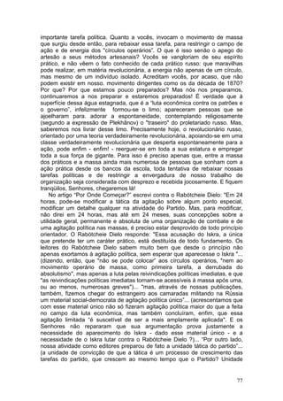 importante tarefa política. Quanto a vocês, invocam o movimento de massa
que surgiu desde então, para rebaixar essa tarefa, para restringir o campo de
ação e de energia dos "círculos operários”. O que é isso senão o apego do
artesão a seus métodos artesanais? Vocês se vangloriam de seu espírito
prático, e não vêem o fato conhecido de cada prático russo: que maravilhas
pode realizar, em matéria revolucionária, a energia não apenas de um círculo,
mas mesmo de um indivíduo isolado. Acreditam vocês, por acaso, que não
podem existir em nosso. movimento dirigentes como os da década de 1870?
Por que? Por que estamos pouco preparados? Mas nós nos preparamos,
continuaremos a nos preparar e estaremos preparados! É verdade que à
superfície dessa água estagnada, que é a “luta econômica contra os patrões e
o governo”, infelizmente formou-se o limo; apareceram pessoas que se
ajoelharam para. adorar a espontaneidade, contemplando religiosamente
(segundo a expressão de Plekhânov) o "traseiro" do proletariado russo. Mas,
saberemos nos livrar desse limo. Precisamente hoje, o revolucionário russo,
orientado por uma teoria verdadeiramente revolucionária, apoiando-se em uma
classe verdadeiramente revolucionária que desperta espontaneamente para a
ação, pode enfim - enfim! - reerguer-se em toda a sua estatura e empregar
toda a sua força de gigante. Para isso é preciso apenas que, entre a massa
dos práticos e a massa ainda mais numerosa de pessoas que sonham com a
ação prática desde os bancos da escola, toda tentativa de rebaixar nossas
tarefas políticas e de restringir a envergadura de nosso trabalho de
organização seja considerada com desprezo e recebida jocosamente. E fiquem
tranqüilos, Senhores, chegaremos lá!
     No artigo “Por Onde Começar?” escrevi contra o Rabótcheie Dielo: "Em 24
horas, pode-se modificar a tática da agitação sobre algum ponto especial,
modificar um detalhe qualquer na atividade do Partido. Mas, para modificar,
não direi em 24 horas, mas até em 24 meses, suas concepções sobre a
utilidade geral, permanente e absoluta de uma organização de combate e de
uma agitação política nas massas, é preciso estar desprovido de todo princípio
orientador. O Rabótcheie Dielo responde: "Essa acusação do Iskra, a única
que pretende ter um caráter prático, está destituída de todo fundamento. Os
leitores do Rabótcheie Dielo sabem muito bem que desde o princípio não
apenas exortamos à agitação política, sem esperar que aparecesse o Iskra "...
(dizendo, então, que "não se pode colocar” aos círculos operários, "nem ao
movimento operário de massa, como primeira tarefa, a derrubada do
absolutismo", mas apenas a luta pelas reivindicações políticas imediatas, e que
"as reivindicações políticas imediatas tornam-se acessíveis à massa após uma,
ou ao menos, numerosas greves")... "mas, através de nossas publicações,
também, fizemos chegar do estrangeiro aos camaradas militando na Rússia
um material social-democrata de agitação política único”... (acrescentamos que
com esse material único não só fizeram agitação política maior do que a feita
no campo da luta econômica, mas também concluíram, enfim, que essa
agitação limitada “é suscetível de ser a mais amplamente aplicada". E os
Senhores não repararam que sua argumentação prova justamente a
necessidade do aparecimento do Iskra - dado esse material único - e a
necessidade de o Iskra lutar contra o Rabótcheie Dielo ?)... “Por outro lado,
nossa atividade como editores preparou de fato a unidade tática do partido”...
(a unidade de convicção de que a tática é um processo de crescimento das
tarefas do partido, que crescem ao mesmo tempo que o Partido? Unidade


                                                                            77
 