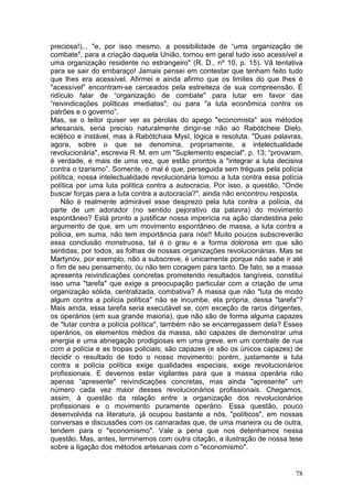 preciosa!)... "e, por isso mesmo, a possibilidade de “uma organização de
combate", para a criação daquela União, tornou em geral tudo isso acessível a
uma organização residente no estrangeiro" (R. D., nº 10, p. 15). Vã tentativa
para se sair do embaraço! Jamais pensei em contestar que tenham feito tudo
que lhes era acessível. Afirmei e ainda afirmo que os limites do que lhes é
"acessível" encontram-se cerceados pela estreiteza de sua compreensão. É
ridículo falar de “organização de combate" para lutar em favor das
“reivindicações políticas imediatas", ou para "a luta econômica contra os
patrões e o governo”.
Mas, se o leitor quiser ver as pérolas do apego "economista" aos métodos
artesanais, seria preciso naturalmente dirigir-se não ao Rabótcheie Dielo,
eclético e instável, mas à Rabótchaia MysI, lógica e resoluta. "Duas palavras,
agora, sobre o que se denomina, propriamente, a intelectualidade
revolucionária", escrevia R. M. em um "Suplemento especial", p. 13; “provaram,
é verdade, e mais de uma vez, que estão prontos a "integrar a luta decisiva
contra o tzarismo”. Somente, o mal é que, perseguida sem tréguas pela polícia
política, nossa intelectualidade revolucionária tomou a luta contra essa polícia
política por uma luta política contra a autocracia. Por isso, a questão, "Onde
buscar forças para a luta contra a autocracia?", ainda não encontrou resposta.
    Não é realmente admirável esse desprezo pela luta contra a polícia, da
parte de um adorador (no sentido pejorativo da palavra) do movimento
espontâneo? Está pronto a justificar nossa imperícia na ação clandestina pelo
argumento de que, em um movimento espontâneo de massa, a luta contra a
polícia, em suma, não tem importância para nós!! Muito poucos subscreverão
essa conclusão monstruosa, tal é o grau e a forma dolorosa em que são
sentidas, por todos, as folhas de nossas organizações revolucionárias. Mas se
Martynov, por exemplo, não a subscreve, é unicamente porque não sabe ir até
o fim de seu pensamento, ou não tem coragem para tanto. De fato, se a massa
apresenta reivindicações concretas prometendo resultados tangíveis, constitui
isso uma "tarefa" que exige a preocupação particular com a criação de uma
organização sólida, centralizada, combativa? A massa que não "luta de modo
algum contra a polícia política" não se incumbe, ela própria, dessa "tarefa"?
Mais ainda, essa tarefa seria executável se, com exceção de raros dirigentes,
os operários (em sua grande maioria), que não são de forma alguma capazes
de "lutar contra a polícia política", também não se encarregassem dela? Esses
operários, os elementos médios da massa, são capazes de demonstrar uma
energia e uma abnegação prodigiosas em uma greve, em um combate de rua
com a polícia e as tropas policiais; são capazes (e são os únicos capazes) de
decidir o resultado de todo o nosso movimento; porém, justamente a luta
contra a polícia política exige qualidades especiais, exige revolucionários
profissionais. E devemos estar vigilantes para que a massa operária não
apenas “apresente" reivindicações concretas, mas ainda "apresente" um
número cada vez maior desses revolucionários profissionais. Chegamos,
assim, à questão da relação entre a organização dos revolucionários
profissionais e o movimento puramente operário. Essa questão, pouco
desenvolvida na literatura, já ocupou bastante a nós, "políticos", em nossas
conversas e discussões com os camaradas que, de uma maneira ou de outra,
tendem para o "economismo". Vale a pena que nos detenhamos nessa
questão. Mas, antes, terminemos com outra citação, a ilustração de nossa tese
sobre a ligação dos métodos artesanais com o "economismo".


                                                                             78
 