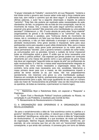 “O grupo 'Liberação do Trabalho’”, escrevia N.N. em sua 'Resposta', "reclama a
luta direta contra o governo sem buscar saber onde está a força material para
essa luta, sem indicar o caminho que ela deve seguir". E sublinhando essas
últimas palavras, o autor faz a seguinte observação a respeito da palavra
"caminho": "Este fato não poderia ser explicado pelas necessidades da ação
clandestina; de fato, no programa não se trata de uma conspiração, mas de um
movimento de massa. Ora, a massa não pode seguir caminhos secretos. É
possível uma greve secreta? São possíveis uma manifestação ou uma petição
secretas?" (Vademecum, p. 59). O autor aborda de perto essa “força material"
(organizadores de greves e de manifestações) e os "caminhos" luta, mas
encontra-se confuso e perplexo, pois "inclina-se diante do movimento de
massa, isto é, considera-o um fator que nos libera da atividade revolucionária
que nos pertence, e não um fator destinado a encorajar e a estimular nossa
atividade revolucionária. Uma greve secreta é impossível, tanto para seus
participantes como para aqueles a quem afeta diretamente. Mas, para a massa
dos operários russos, essa greve pode permanecer (e na maior parte dos
casos permanece) "secreta”, pois o governo tomará o cuidado de cortar todas,
as comunicações com os grevistas, tomará o cuidado de tornar impossível
todas as informações sobre a greve. É então que se torna necessária uma
“luta contra a polícia política", luta especial que jamais poderá ser conduzida
ativamente por uma massa tão grande como a que participa da greve. Essa
luta deve ser organizada "segundo todas as regras da arte" por profissionais da
ação revolucionária. E o fato de a massa estar espontaneamente integrada ao
movimento não torna menos necessária a organização dessa luta. Ao
contrário, torna ainda mais necessária; pois nós, socialistas, faltaríamos a
nosso primeiro dever para com a massa, se não soubéssemos impedir a
polícia de tornar secreta (e se, por vezes, não nos preparássemos
secretamente, nós mesmos) uma greve ou uma manifestação qualquer.
Estamos em condição de fazê-lo, precisamente porque a massa, que desperta
espontaneamente para a ação, fará surgir igualmente de seu seio um número
cada vez maior de "revolucionários de profissão” (isso se não induzirmos todos
os operários, de todas as maneiras, a permanecer no mesmo lugar).

_______________
   *1   Rabótchaia Mysl e Rabótcheie Dielo, em especial a "Resposta” a
Piekhânov.
   *2 Quem Fará a Revolução Política? brochura publicada na Rússia, na
compilação A Luta Proletária, e reeditado pelo Comitê de Kiev.
   *3 Renascimento do Revolucionarismo e Svoboda.

C) A ORGANIZAÇÃO DOS OPERÁRIOS E A ORGANIZAÇÃO DOS
REVOLUCIONÁRIOS

 Se para o social-democrata a idéia de “luta econômica contra os patrões e o
governo" identifica-se à de luta política, é natural que a idéia de "organização
de operários" identifique-se, entre eles, mais ou menos à idéia de "organização
de revolucionários”. E, na realidade, é o que acontece, de modo que falando
de organização, falamos línguas absolutamente diferentes. Lembro-me, por
exemplo, de uma conversa que tive um dia com um "economista" bastante
conseqüente, e que ainda não conhecia. A conversa girou em torno do folheto


                                                                             79
 