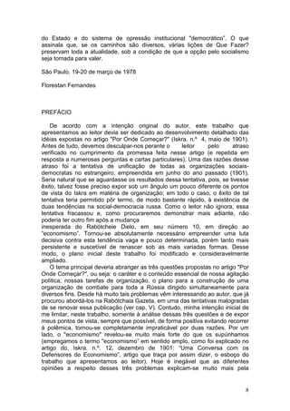 do Estado e do sistema de opressão institucional "democrático”. O que
assinala que, se os caminhos são diversos, várias lições de Que Fazer?
preservam toda a atualidade, sob a condição de que a opção pelo socialismo
seja tomada para valer.

São Paulo, 19-20 de março de 1978

Florestan Fernandes



PREFÁCIO

    De acordo com a intenção original do autor, este trabalho que
apresentamos ao leitor devia ser dedicado ao desenvolvimento detalhado das
idéias expostas no artigo "Por Onde Começar?" (Iskra, n.º 4, maio de 1901).
Antes de tudo, devemos desculpar-nos perante o       leitor    pelo      atraso
verificado no cumprimento da promessa feita nesse artigo (e repetida em
resposta a numerosas perguntas e cartas particulares). Uma das razões desse
atraso foi a tentativa de unificação de todas as organizações sociais-
democratas no estrangeiro, empreendida em junho do ano passado (1901).
Seria natural que se aguardasse os resultados dessa tentativa, pois, se tivesse
êxito, talvez fosse preciso expor sob um ângulo um pouco diferente os pontos
de vista do Iskra em matéria de organização; em todo o caso, o êxito de tal
tentativa teria permitido pôr termo, de modo bastante rápido, à existência de
duas tendências na social-democracia russa. Como o leitor não ignora, essa
tentativa fracassou e, como procuraremos demonstrar mais adiante, não
poderia ter outro fim após a mudança
inesperada do Rabótcheie Dielo, em seu número 10, em direção ao
“economismo”. Tornou-se absolutamente necessário empreender uma luta
decisiva contra esta tendência vaga e pouco determinada, porém tanto mais
persistente e suscetível de renascer sob as mais variadas formas. Desse
modo, o plano inicial deste trabalho foi modificado e consideravelmente
ampliado.
    O tema principal deveria abranger as três questões propostas no artigo "Por
Onde Começar?", ou seja: o caráter e o conteúdo essencial de nossa agitação
política; nossas tarefas de organização, o plano para a construção de uma
organização de combate para toda a Rússia dirigido simultaneamente para
diversos fins. Desde há muito tais problemas vêm interessando ao autor, que já
procurou abordá-los na Rabótchaia Gazeta, em uma das tentativas malogradas
de se renovar essa publicação (ver cap. V). Contudo, minha intenção inicial de
me limitar, neste trabalho, somente à análise dessas três questões e de expor
meus pontos de vista, sempre que possível, de forma positiva evitando recorrer
à polêmica, tornou-se completamente impraticável por duas razões. Por um
lado, o "economismo" revelou-se muito mais forte do que os supúnhamos
(empregamos o termo "economismo” em sentido amplo, como foi explicado no
artigo do, Iskra, n.º. 12, dezembro de 1901: “Uma Conversa com os
Defensores do Economismo”, artigo que traça por assim dizer, o esboço do
trabalho que apresentamos ao leitor). Hoje é inegável que as diferentes
opiniões a respeito desses três problemas explicam-se muito mais pela


                                                                             8
 