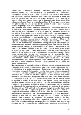 “Quem Fará a Revolução Política?" Concluímos, rapidamente, que seu
principal defeito era não considerar os problemas de organização.
Pensávamos já estar de acordo, mas... prosseguindo a conversa, percebemos
que falávamos de coisas diferentes. Meu interlocutor, acusava o autor de não
levar em consideração as caixas de auxílio às greves, as sociedades de
socorro mútuo etc.; quanto a mim, falava da organização de revolucionários
indispensável para "fazer" a revolução, política. E desde que ocorreu essa
divergência, não me lembro mais de, ter estado de acordo sobre qualquer
questão de princípio com, esse "economista"!
Mas, qual era, pois, a causa de nossas divergências? Justamente o fato de os
"economistas" desviarem-se constantemente do "social-democratisrno" para o
sindicalismo, tanto nas tarefas de organização como nas tarefas políticas. A
luta política da social-democracia é muito maior e muito mais complexa que a
luta econômica dos operários contra os patrões e o governo. Do mesmo modo
(e como conseqüência) a organização de um partido social-democrata
revolucionário deve necessariamente constituir um gênero diferente da
organização dos operários para a luta econômica. A organização dos operários
deve ser, em primeiro lugar, profissional; em segundo lugar, a maior possível;
em terceiro lugar, a menos clandestina possível (aqui e mais adiante refiro-me,
bem entendido, apenas à Rússia autocrática). Ao contrário, a organização dos
revolucionários deve englobar, antes de tudo e principalmente, homens cuja
profissão é a ação revolucionária (por isso, quando falo de uma organização de
revolucionários, refiro-me aos revolucionários sociais-democratas). Diante
dessa característica comum aos membros de tal organização, deve
desaparecer por completo toda distinção entre operários e intelectuais e ainda
com maiores razões, entre as diversas profissões de uns e de outros.
Necessariamente essa organização não deve ser muito extensa, e é, preciso
que seja o mais clandestina possível. Vamos deter-nos sobre esses três
pontos determinados.
Nos países onde há liberdade política, a diferença entre a organização sindical
e a organização política é perfeitamente clara, como também a diferença entre
os sindicatos e a social-democracia. Certamente, as relações da social-
democracia com os sindicatos variam, inevitavelmente, de país a país segundo
as condições históricas, jurídicas e outras; posem ser mais ou menos estreitas,
complexas etc. (devem ser, em nossa opinião, as mais estreitas e as menos
complexas possíveis); mas, nos países livres, não seria o caso de se identificar
a organização sindical com a do partido social-democrata. Na Rússia, o jugo
da autocracia apaga, à primeira vista, toda distinção entre a organização
social-democrata e a associação operária, pois todas as associações operárias
e todos os círculos estão proibidos, e a greve, manifestação e arma principais
da luta econômica dos operários, é considerada um crime de direito comum
(às vezes até um delito político). Assim, pois, a situação entre nós, de um lado,
"incita" forçosamente os operários que conduzem a luta econômica a se
ocuparem de questões políticas e, de outro, "incita os sociais-democratas a
confundirem o sindicalismo e o "social-democratismo" (e nossos Kritchévski,
Martynov e Cia., que não param de falar sobre a “incitação” do primeiro
gênero, não observam a "incitação" do segundo gênero). De fato,
consideremos as pessoas absorvidas: noventa e nove por cento pela luta
econômica contra os patrões e o governo. Uns, durante todo o período de sua
atividade (de 4 a 6 meses), jamais serão levados a pensar na necessidade de


                                                                              80
 