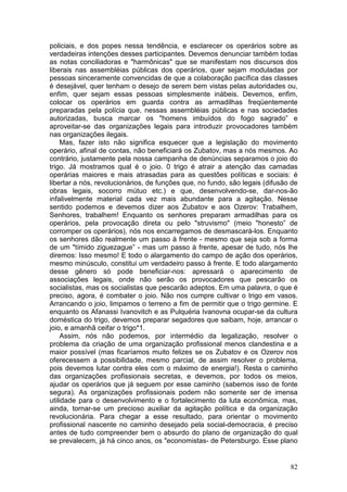 policiais, e dos popes nessa tendência, e esclarecer os operários sobre as
verdadeiras intenções desses participantes. Devemos denunciar também todas
as notas conciliadoras e "harmônicas" que se manifestam nos discursos dos
liberais nas assembléias públicas dos operários, quer sejam moduladas por
pessoas sinceramente convencidas de que a colaboração pacífica das classes
é desejável, quer tenham o desejo de serem bem vistas pelas autoridades ou,
enfim, quer sejam essas pessoas simplesmente inábeis. Devemos, enfim,
colocar os operários em guarda contra as armadilhas freqüentemente
preparadas pela polícia que, nessas assembléias públicas e nas sociedades
autorizadas, busca marcar os "homens imbuídos do fogo sagrado” e
aproveitar-se das organizações legais para introduzir provocadores também
nas organizações ilegais.
     Mas, fazer isto não significa esquecer que a legislação do movimento
operário, afinal de contas, não beneficiará os Zubatov, mas a nós mesmos. Ao
contrário, justamente pela nossa campanha de denúncias separamos o joio do
trigo. Já mostramos qual é o joio. 0 trigo é atrair a atenção das camadas
operárias maiores e mais atrasadas para as questões políticas e sociais: é
libertar a nós, revolucionários, de funções que, no fundo, são legais (difusão de
obras legais, socorro mútuo etc.) e que, desenvolvendo-se, dar-nos-ão
infalivelmente material cada vez mais abundante para a agitação. Nesse
sentido podemos e devemos dizer aos Zubatov e aos Ozerov: Trabalhem,
Senhores, trabalhem! Enquanto os senhores preparam armadilhas para os
operários, pela provocação direta ou pelo "struvismo" (meio "honesto” de
corromper os operários), nós nos encarregamos de desmascará-los. Enquanto
os senhores dão realmente um passo à frente - mesmo que seja sob a forma
de um "tímido ziguezague” - mas um passo à frente, apesar de tudo, nós lhe
diremos: Isso mesmo! E todo o alargamento do campo de ação dos operários,
mesmo minúsculo, constitui um verdadeiro passo à frente. E todo alargamento
desse gênero só pode beneficiar-nos: apressará o aparecimento de
associações legais, onde não serão os provocadores que pescarão os
socialistas, mas os socialistas que pescarão adeptos. Em uma palavra, o que é
preciso, agora, é combater o joio. Não nos cumpre cultivar o trigo em vasos.
Arrancando o joio, limpamos o terreno a fim de permitir que o trigo germine. E
enquanto os Afanassi Ivanovitch e as Pulquéria Ivanovna ocupar-se da cultura
doméstica do trigo, devemos preparar segadores que saibam, hoje, arrancar o
joio, e amanhã ceifar o trigo*1.
     Assim, nós não podemos, por intermédio da legalização, resolver o
problema da criação de uma organização profissional menos clandestina e a
maior possível (mas ficaríamos muito felizes se os Zubatov e os Ozerov nos
oferecessem a possibilidade, mesmo parcial, de assim resolver o problema,
pois devemos lutar contra eles com o máximo de energia!). Resta o caminho
das organizações profissionais secretas, e devemos, por todos os meios,
ajudar os operários que já seguem por esse caminho (sabemos isso de fonte
segura). As organizações profissionais podem não somente ser de imensa
utilidade para o desenvolvimento e o fortalecimento da luta econômica, mas,
ainda, tornar-se um precioso auxiliar da agitação política e da organização
revolucionária. Para chegar a esse resultado, para orientar o movimento
profissional nascente no caminho desejado pela social-democracia, é preciso
antes de tudo compreender bem o absurdo do plano de organização do qual
se prevalecem, já há cinco anos, os "economistas- de Petersburgo. Esse plano


                                                                              82
 