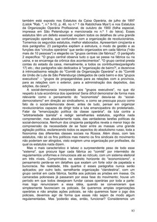 também está exposto nos Estatutos da Caixa Operária, de julho de 1897
(Listok "Rab. ", n.º 9-10, p. 46, no n.º 1 da Rabótchaia Mys1) e nos Estatutos
da Organização Operária Profissional, de outubro de 1900 (folha especial,
impressa em São Petersburgo e mencionada no n.º 1 do Iskra). Esses
estatutos têm um defeito essencial: expõem todos os detalhes de uma grande
organização operária, que confundem com a organização de revolucionários.
Tomemos os segundos estatutos, melhor elaborados. Apresentam cinqüenta e
dois parágrafos: 23 parágrafos expõem a estrutura, o modo de gestão e as
funções dos “círculos operários” que serão organizados em cada fábrica ("não
mais de 10 pessoas") e elegerão os "grupos centrais (de fábrica)". O parágrafo
2 especifica: "O grupo central observa tudo o que se passa na fábrica ou na
usina, e se encarrega da crônica dos acontecimentos". "O grupo central presta
contas do estado da caixa, mensalmente, a todos os contribuintes(parágrafo
17) etc.; dez parágrafos são dedicados à "organização de bairro?', e dezenove
à intrincadíssima relação do "Comitê da Organização Operária" e do "Comitê
da União de Luta de São Petersburgo (delegados de cada bairro e dos "grupos
executivos" – “grupos de propagandistas para as relações com a província,
para as relações com o exterior, para a administração dos depósitos, das
edições, da caixa").
    A social-democracia incorporada aos "grupos executivos", no que diz
respeito à luta econômica dos operários! Seria difícil demonstrar de forma mais
relevante como o pensamento do "economista" desvia-se do “social-
democratismo" em direção ao sindicalismo, e como se preocupa pouco como
fato de o social-democrata dever, antes de tudo, pensar em organizar
revolucionários capazes de dirigir toda a luta emancipadora do proletariado.
Falar da "emancipação política da classe operária", da luta contra a
"arbitrariedade tzarista" e redigir semelhantes estatutos, significa nada
compreender, mas absolutamente nada, das verdadeiras tarefas políticas da
social-democracia. Nenhum dos cinqüenta parágrafos revela o menor traço de
compreensão da necessidade de se fazer entre as massas uma grande
agitação política, esclarecendo todos os aspectos do absolutismo russo, toda a
fisionomia das diferentes classes sociais na Rússia. Além disso, com tais
estatutos, não só os fins políticos mas mesmo os fins sindicais do movimento
não poderiam ser atingidos, visto exigirem urna organização por profissões, da
qual os estatutos nada dizem.
    Mas o mais característico é talvez o surpreendente peso de todo esse
"sistema", que procura ligar cada fábrica ao "comitê” por intermédio de
regulamentos uniformes e minuciosos até ao ridículo, com um sistema eleitoral
em três níveis. Comprimidos no estreito horizonte do "economicismo", o
pensamento perde-se em detalhes que exalam um forte odor de papelada e
burocracia. Na realidade, três quartos d esses parágrafos nunca serão
aplicados; por outro lado, semelhante organização “clandestina”, com um
grupo central em cada fábrica, facilita aos policiais as prisões em massa. Os
camaradas poloneses já passaram por essa fase do movimento; houve um
período em que todos desejavam fundar caixas operárias por toda a parte:
mas logo renunciaram a essa idéia, quando se convenceram que
simplesmente favoreciam os policiais. Se queremos amplas organizações
operárias e não amplas ações policiais, se não queremos fazer o jogo dos
policiais, devemos agir de forma que essas não sejam de modo algum
regulamentadas. Mas 'poderão elas, então, funcionar? Consideremos um


                                                                            83
 