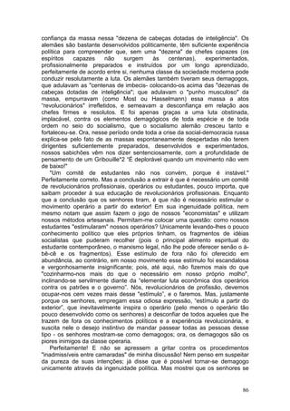 confiança da massa nessa "dezena de cabeças dotadas de inteligência". Os
alemães são bastante desenvolvidos politicamente, têm suficiente experiência
política para compreender que, sem uma "dezena" de chefes capazes (os
espíritos    capazes      não    surgem    às   centenas),     experimentados,
profissionalmente preparados e instruídos por um longo aprendizado,
perfeitamente de acordo entre si, nenhuma classe da sociedade moderna pode
conduzir resolutamente a luta. Os alemães também tiveram seus demagogos,
que adulavam as "centenas de imbecis- colocando-os acima das "dezenas de
cabeças dotadas de inteligência"; que adulavam o "punho musculoso" da
massa, empurravam (como Most ou Hasselmann) essa massa a atos
“revolucionários" irrefletidos, e semeavam a desconfiança em relação aos
chefes firmes e resolutos. E foi apenas graças a uma luta obstinada,
implacável, contra os elementos demagógicos de toda espécie e de toda
ordem no seio do socialismo, que o socialismo alemão cresceu tanto e
fortaleceu-se. Ora, nesse período onde toda a crise da social-democracia russa
explica-se pelo fato de as massas espontaneamente despertadas não terem
dirigentes suficientemente preparados, desenvolvidos e experimentados,
nossos sabichões vêm nos dizer sentenciosamente, com a profundidade de
pensamento de um Gribouille*2 “É deplorável quando um movimento não vem
de baixo!"
    "Um comitê de estudantes não nos convém, porque é instável."
Perfeitamente correto. Mas a conclusão a extrair é que é necessário um comitê
de revolucionários profissionais, operários ou estudantes, pouco importa, que
saibam proceder à sua educação de revolucionários profissionais. Enquanto
que a conclusão que os senhores tiram, é que não é necessário estimular o
movimento operário a partir do exterior! Em sua ingenuidade política, nem
mesmo notam que assim fazem o jogo de nossos "economistas" e utilizam
nossos métodos artesanais. Permitam-me colocar uma questão: como nossos
estudantes "estimularam" nossos operários? Unicamente levando-lhes o pouco
conhecimento político que eles próprios tinham, os fragmentos de idéias
socialistas que puderam recolher (pois o principal alimento espiritual do
estudante contemporâneo, o marxismo legal, não lhe pode oferecer senão o á-
bê-cê e os fragmentos). Esse estímulo de fora não foi oferecido em
abundância, ao contrário, em nosso movimento esse estímulo foi escandalosa
e vergonhosamente insignificante; pois, até aqui, não fizemos mais do que
"cozinharmo-nos mais do que o necessário em nosso próprio molho",
inclinando-se servilmente diante da “elementar luta econômica dos operários
contra os patrões e o governo”. Nós, revolucionários de profissão, devemos
ocupar-nos cem vezes mais desse "estímulo”, e o faremos. Mas, justamente
porque os senhores, empregam essa odiosa expressão, “estímulo a partir do
exterior”, que inevitavelmente inspira o operário (pelo menos o operário tão
pouco desenvolvido como os senhores) a desconfiar de todos aqueles que lhe
trazem de fora os conhecimentos políticos e a experiência revolucionária, e
suscita nele o desejo instintivo de mandar passear todas as pessoas desse
tipo - os senhores mostram-se como demagogos; ora, os demagogos são os
piores inimigos da classe operaria.
    Perfeitamente! E não se apressem a gritar contra os procedimentos
"inadmissíveis entre camaradas" de minha discussão! Nem penso em suspeitar
da pureza de suas intenções; já disse que é possível tornar-se demagogo
unicamente através da ingenuidade política. Mas mostrei que os senhores se


                                                                           86
 