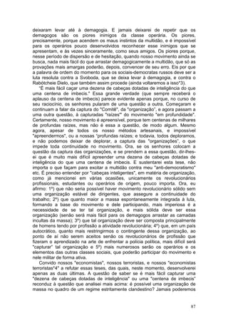 deixaram levar até à demagogia. E jamais deixarei de repetir que os
demagogos são os piores inimigos da classe operária. Os piores,
precisamente, porque acendem os maus instintos da multidão, e é impossível
para os operários pouco desenvolvidos reconhecer esse inimigos que se
apresentam, e às vezes sinceramente, como seus amigos. Os piores porque,
nesse período de dispersão e de hesitação, quando nosso movimento ainda se
busca, nada mais fácil do que arrastar demagogicamente a multidão, que só as
provações mais amargas poderão, depois, convencer de seu erro. Eis por que
a palavra de ordem do momento para os sociais-democratas russos deve ser a
luta resoluta contra a Svoboda, que se deixa levar à demagogia, e contra o
Rabótcheie Dielo, que também assim procede (ainda voltaremos a isso*3).
    “É mais fácil caçar uma dezena de cabeças dotadas de inteligência do que
uma centena de imbecis." Essa grande verdade (que sempre receberá o
aplauso da centena de imbecis) parece evidente apenas porque, no curso de
seu raciocínio, os senhores pularam de uma questão a outra. Começaram e
continuam a falar da captura do "Comitê", da "organização”, e agora passam a
uma outra questão, à capturadas "raízes"' do movimento "em profundidade".
Certamente, nosso movimento é apreensível, porque tem centenas de milhares
de profundas raízes, mas não é essa a questão, de modo algum. Mesmo
agora, apesar de todos os nosso métodos artesanais, e impossível
"apreendermos", ou a nossas “profundas raízes; e todavia, todos deploramos,
e não podemos deixar de deplorar, a captura das "organizações”, o que
impede toda continuidade no movimento. Ora, se os senhores colocam a
questão da captura das organizações, e se prendem a essa questão, dir-lhes-
ei que é muito mais difícil apreender uma dezena de cabeças dotadas de
inteligência do que uma centena de imbecis. E sustentarei esta tese, não
importa o que façam para excitar a multidão contra meu "anti-democratismo"
etc. É preciso entender por "cabeças inteligentes", em matéria de organização,
como já mencionei em várias ocasiões, unicamente os revolucionários
profissionais, estudantes ou operários de origem, pouco importa. Ora, eu
afirmo: 1º) que não seria possível haver movimento revolucionário sólido sem
uma organização estável de dirigentes, que assegure a continuidade do
trabalho; 2º) que quanto maior a massa espontaneamente integrada à luta,
formando a base do movimento e dele participando, mais imperiosa é a
necessidade de se ter tal organização, e mais sólida deve ser essa
organização (senão será mais fácil para os demagogos arrastar as camadas
incultas da massa); 3º) que tal organização deve ser composta principalmente
de homens tendo por profissão a atividade revolucionária; 4º) que, em um país
autocrático, quanto mais restringirmos o contingente dessa organização, ao
ponto de aí não serem aceitos senão os revolucionários de profissão que
fizeram o aprendizado na arte de enfrentar a polícia política, mais difícil será
"capturar” tal organização e 5º) mais numerosos serão os operários e os
elementos das outras classes sociais, que poderão participar do movimento e
nele militar de forma ativa.
    Convido nossos "economistas", nossos terroristas, e nossos "economistas
terroristas*4" a refutar essas teses, das quais, neste momento, desenvolverei
apenas as duas últimas. A questão de saber se é mais fácil capturar uma
"dezena de cabeças dotadas de inteligência" ou uma "centena de imbecis”
reconduz à questão que analisei mais acima: é possível uma organização de
massa no quadro de um regime estritamente clandestino? Jamais poderemos


                                                                             87
 