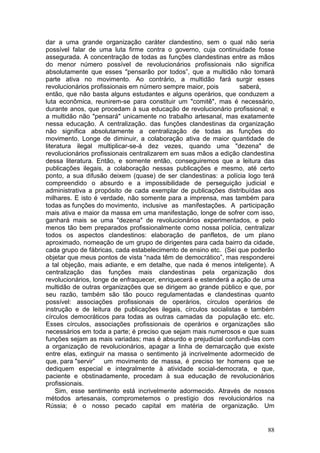 dar a uma grande organização caráter clandestino, sem o qual não seria
possível falar de uma luta firme contra o governo, cuja continuidade fosse
assegurada. A concentração de todas as funções clandestinas entre as mãos
do menor número possível de revolucionários profissionais não significa
absolutamente que esses "pensarão por todos”, que a multidão não tomará
parte ativa no movimento. Ao contrário, a multidão fará surgir esses
revolucionários profissionais em número sempre maior, pois         saberá,
então, que não basta alguns estudantes e alguns operários, que conduzem a
luta econômica, reunirem-se para constituir um "comitê", mas é necessário,
durante anos, que procedam à sua educação de revolucionário profissional; e
a multidão não "pensará" unicamente no trabalho artesanal, mas exatamente
nessa educação. A centralização. das funções clandestinas da organização
não significa absolutamente a centralização de todas as funções do
movimento. Longe de diminuir, a colaboração ativa de maior quantidade de
literatura ilegal multiplicar-se-á dez vezes, quando uma "dezena" de
revolucionários profissionais centralizarem em suas mãos a edição clandestina
dessa literatura. Então, e somente então, conseguiremos que a leitura das
publicações ilegais, a colaboração nessas publicações e mesmo, até certo
ponto, a sua difusão deixem (quase) de ser clandestinas: a polícia logo terá
compreendido o absurdo e a impossibilidade de perseguição judicial e
administrativa a propósito de cada exemplar de publicações distribuídas aos
milhares. E isto é verdade, não somente para a imprensa, mas também para
todas as funções do movimento, inclusive as manifestações. A participação
mais ativa e maior da massa em uma manifestação, longe de sofrer com isso,
ganhará mais se uma "dezena" de revolucionários experimentados, e pelo
menos tão bem preparados profissionalmente como nossa polícia, centralizar
todos os aspectos clandestinos: elaboração de panfletos, de um plano
aproximado, nomeação de um grupo de dirigentes para cada bairro da cidade,
cada grupo de fábricas, cada estabelecimento de ensino etc. (Sei que poderão
objetar que meus pontos de vista “nada têm de democrático”, mas responderei
a tal objeção, mais adiante, e em detalhe, que nada é menos inteligente). A
centralização das funções mais clandestinas pela organização dos
revolucionários, longe de enfraquecer, enriquecerá e estenderá a ação de uma
multidão de outras organizações que se dirigem ao grande público e que, por
seu razão, também são tão pouco regulamentadas e clandestinas quanto
possível: associações profissionais de operários, círculos operários de
instrução e de leitura de publicações ilegais, círculos socialistas e também
círculos democráticos para todas as outras camadas da população etc. etc.
Esses círculos, associações profissionais de operários e organizações são
necessários em toda a parte; é preciso que sejam mais numerosos e que suas
funções sejam as mais variadas; mas é absurdo e prejudicial confundi-las com
a organização de revolucionários, apagar a linha de demarcação que existe
entre elas, extinguir na massa o sentimento já incrivelmente adormecido de
que, para "servir” um movimento de massa, é preciso ter homens que se
dediquem especial e integralmente à atividade social-democrata, e que,
paciente e obstinadamente, procedam à sua educação de revolucionários
profissionais.
    Sim, esse sentimento está incrivelmente adormecido. Através de nossos
métodos artesanais, comprometemos o prestígio dos revolucionários na
Rússia; é o nosso pecado capital em matéria de organização. Um


                                                                          88
 