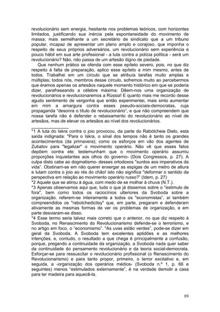 revolucionário sem energia, hesitante nos problemas teóricos, com horizontes
limitados, justificando sua inércia pela espontaneidade do movimento de
massa; mais semelhante a um secretário de sindicato que a um tribuno
popular, incapaz de apresentar um plano amplo e corajoso, que imponha o
respeito de seus próprios adversários, um revolucionário sem experiência e
pouco hábil em sua arte profissional - a luta contra a polícia política - será um
revolucionário? Não, não passa de um artesão digno de piedade.
    Que nenhum prático se ofenda com esse epíteto severo, pois, no que diz
respeito à falta de preparação, aplico esse epíteto a mim mesmo, antes de
todos. Trabalhei em um círculo que se atribuía tarefas muito amplas e
múltiplas; todos nós, membros desse círculo, sofremos muito ao percebermos
que éramos apenas os artesãos naquele momento histórico em que se poderia
dizer, parafraseando a célebre máxima: Dêem-nos uma organização de
revolucionários e revolucionaremos a Rússia! E quanto mais me recordo desse
agudo sentimento de vergonha que então experimentei, mais sinto aumentar
em mim a amargura contra esses pseudo-sociais-democratas, cuja
propaganda “desonra o título de revolucionário”, e que não compreendem que
nossa tarefa não é defender o rebaixamento do revolucionário ao nível de
artesãos, mas de elevar os artesãos ao nível dos revolucionários.
_______________
*1 A luta do Iskra contra o joio provocou, da parte do Rabótcheie Dielo, esta
saída indignada: "Para o Iskra, o sinal dos tempos não é tanto os grandes
acontecimentos (da primavera); como os esforços em vão dos agentes de
Zubatov para "legalizar" o movimento operário. Não vê que esses fatos
depõem contra ele: testemunham que o movimento operário assumiu
proporções inquietantes aos olhos do governo- (Dois Congressos, p. 27). A
culpa disto cabe ao dogmatismo- desses ortodoxos "surdos aos imperativos da
vida”. Obstinam-se em não querer enxergar as espigas de um metro de altura
e lutam contra o joio ao rés do chão! isto não significa "deformar o sentido da
perspectiva em relação ao movimento operário russo?” (Idem, p. 27)
*2 Aquele que se atirou à água, com medo de se molhar à chuva (N.T.).
*3 Apenas observamos aqui que, tudo o que já dissemos sobre o "estimulo de
fora", bem como todos os raciocínios ulteriores da Svoboda sobre a
organização. referem-se inteiramente a todos os "economistas”, aí também
compreendidos os "rabotchedicitsy" que, em parte, pregaram e defenderam
ativamente as mesmas formas de ver os problemas de organização, e em
parte desviaram-se disso.
*4 Esse termo seria talvez mais correto que o anterior, no que diz respeito à
Svoboda, no Renascimento do Revolucionarismo defende-se o terrorismo, e
no artigo em foco, o “economismo”. "As uvas estão verdes”, pode-se dizer em
geral da Svoboda. A Svoboda tem excelentes aptidões e as melhores
intenções, e, contudo, o resultado a que chega é principalmente a confusão,
porque, pregando a continuidade da organização, a Svoboda nada quer saber
da continuidade do pensamento revolucionário e da teoria social-democrata.
Esforçar-se para ressuscitar o revolucionário profissional (o Renascimento do
Revolucionarismo) e para tanto propor, primeiro, o terror excitativo e, em
seguida, a -organização dos operários médios- (Svoboda n.º 1, p. 66 e
seguintes) menos “estimulados externamente”, é na verdade demolir a casa
para ter madeira para aquecê-la.



                                                                              89
 