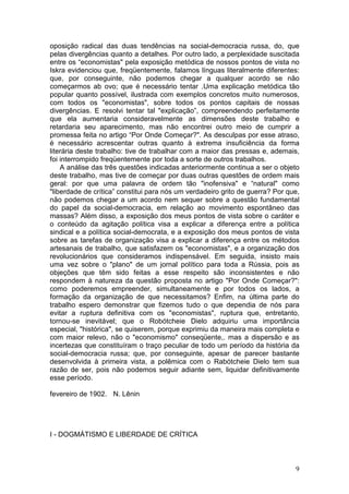 oposição radical das duas tendências na social-democracia russa, do, que
pelas divergências quanto a detalhes. Por outro lado, a perplexidade suscitada
entre os “economistas" pela exposição metódica de nossos pontos de vista no
Iskra evidenciou que, freqüentemente, falamos línguas literalmente diferentes:
que, por conseguinte, não podemos chegar a qualquer acordo se não
começarmos ab ovo; que é necessário tentar .Uma explicação metódica tão
popular quanto possível, ilustrada com exemplos concretos muito numerosos,
com todos os "economistas", sobre todos os pontos capitais de nossas
divergências. E resolvi tentar tal "explicação”, compreendendo perfeitamente
que ela aumentaria consideravelmente as dimensões deste trabalho e
retardaria seu aparecimento, mas não encontrei outro meio de cumprir a
promessa feita no artigo “Por Onde Começar?". As desculpas por esse atraso,
é necessário acrescentar outras quanto à extrema insuficiência da forma
literária deste trabalho: tive de trabalhar com a maior das pressas e, ademais,
foi interrompido freqüentemente por toda a sorte de outros trabalhos.
    A análise das três questões indicadas anteriormente continua a ser o objeto
deste trabalho, mas tive de começar por duas outras questões de ordem mais
geral: por que uma palavra de ordem tão "inofensiva" e “natural" como
"liberdade de crítica” constitui para nós um verdadeiro grito de guerra? Por que,
não podemos chegar a um acordo nem sequer sobre a questão fundamental
do papel da social-democracia, em relação ao movimento espontâneo das
massas? Além disso, a exposição dos meus pontos de vista sobre o caráter e
o conteúdo da agitação política visa a explicar a diferença entre a política
sindical e a política social-democrata, e a exposição dos meus pontos de vista
sobre as tarefas de organização visa a explicar a diferença entre os métodos
artesanais de trabalho, que satisfazem os "economistas", e a organização dos
revolucionários que consideramos indispensável. Em seguida, insisto mais
uma vez sobre o "plano" de um jornal político para toda a Rússia, pois as
objeções que têm sido feitas a esse respeito são inconsistentes e não
respondem à natureza da questão proposta no artigo "Por Onde Começar?":
como poderemos empreender, simultaneamente e por todos os lados, a
formação da organização de que necessitamos? Enfim, na última parte do
trabalho espero demonstrar que fizemos tudo o que dependia de nós para
evitar a ruptura definitiva com os "economistas", ruptura que, entretanto,
tornou-se inevitável; que o Robótcheie Dielo adquiriu uma importância
especial, "histórica", se quiserem, porque exprimiu da maneira mais completa e
com maior relevo, não o "economismo" conseqüente,. mas a dispersão e as
incertezas que constituíram o traço peculiar de todo um período da história da
social-democracia russa; que, por conseguinte, apesar de parecer bastante
desenvolvida à primeira vista, a polêmica com o Rabótcheie Dielo tem sua
razão de ser, pois não podemos seguir adiante sem, liquidar definitivamente
esse período.

fevereiro de 1902. N. Lênin




I - DOGMÁTISMO E LIBERDADE DE CRÍTICA



                                                                               9
 