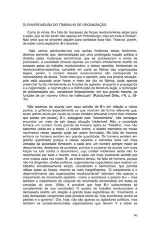 D) ENVERGADURA DO TRABALHO DE ORGANIZAÇÃO

   Como já vimos, B-v fala da “escassez de forças revolucionárias aptas para
a ação, que se faz sentir não apenas em Petersburgo, mas em toda a Rússia".
Não creio que se encontre alguém para contestar esse fato. Trata-se, porém,
de saber como explicá-lo. B-v escreve:

    “Não vamos aprofundar-nos nas razões históricas desse fenômeno;
diremos somente que, desmoralizada por uma prolongada reação política e
dividida pelas mudanças econômicas que se processaram e ainda se
processam, a sociedade fornece apenas uni número infinitamente restrito de
pessoas aptas ao trabalho revolucionário; a classe operária, fornecendo os
revolucionários-operários, completa em parte as fileiras das organizações
ilegais, porém, o número desses revolucionários não corresponde às
necessidades da época. Tanto mais que o operário, pela sua própria situação,
pois está ocupado onze horas e meia por dia na fábrica, pode apenas
preencher funda mentalmente as funções de agitador, enquanto a propaganda
e a organização, e reprodução e a distribuição da literatura ilegal, a publicação
de proclamações etc., constituem forçosamente, em sua grande maioria, as
funções de um número ínfimo de intelectuais” (Rabótcheie Dielo, nº6, p. 38-
39).

     Não estamos de acordo com essa opinião de B-v em relação a vários
pontos, e grifamos especialmente os que mostram de forma relevante que,
tendo sofrido muito por causa de nosso trabalho artesanal (como todo militante
que pensa um pouco), B-v, subjugado pelo "economismo”, não consegue
encontrar um meio de sair dessa situação intolerável. Não, a sociedade
fornece um número muito grande de homens aptos ao "trabalho”, mas não
sabemos utilizá-los a todos. O estado crítico, o estado transitório de nosso
movimento nesse aspecto pode ser assim formulado: Há falta de homens
embora os homens existam em grande quantidade. Os homens existem em
grande quantidade porque a classe operária e camadas cada vez mais
variadas da sociedade fornecem, a cada ano, um número sempre maior de
descontentes, desejosos de protestar, prontos a cooperar de acordo com suas
forças na luta contra o absolutismo, cujo caráter intolerável ainda não foi
reconhecido por todo o mundo, mas é cada vez mais vivamente sentido por
uma massa cada vez maior. E, ao mesmo tempo, há falta de homens, porque
não há dirigentes, chefes políticos, organizadores capacitados para realizar um
trabalho simultaneamente amplo, coordenado e harmonioso, que permita
utilizar todas as forças, mesmo as mais insignificantes. “O crescimento e o
desenvolvimento das organizações revolucionárias" retardam não apenas o
crescimento do movimento operário - como o reconhece o próprio B-v -, mas
também o crescimento do conjunto do movimento democrático em todas as
camadas do povo. (Aliás, é provável que hoje B-v subscrevesse tal
complemento de sua conclusão). O quadro do trabalho revolucionário é
demasiado restrito em relação à grande base espontânea do movimento, e
está demasiado comprimido pela precária teoria da “luta econômica contra os
patrões e o governo”. Ora, hoje, não são apenas os agitadores políticos, mas
também os sociais-democratas organizadores que devem "ir a todas as


                                                                              90
 