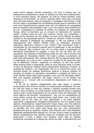 muito menos urgente, embora necessário). Por isso, é preciso que nos
dediquemos principalmente a elevar os operários ao nível dos revolucionários,
e nunca devemos descer, nós próprios, ao nível da "massa operária" como
desejam os "economistas", ao nível do "operário médio" como quer a Svoboda
(que, sob esse aspecto, eleva ao quadrado a "pedagogia" economista). Longe
de mim negar a necessidade de uma literatura popular para os operários, e de
uma outra especificamente popular (mas não uma literatura de carregação)
para os operários mais atrasados. Mas o que me revolta é essa tendência de
se unir a pedagogia às questões de política, às questões de organização.
Porque, afinal, os Senhores que se arvoram em defensores do "operário
médio", insultam antes de tudo esse operário, sempre que manifestam o
desejo de se inclinarem em sua direção, ao invés de lhe falarem de política
operária ou de organização operária. Corrijam-se, portanto, e falem de coisas
sérias, deixando a pedagogia aos pedagogos, e não aos políticos e aos
organizadores! Não existem também entre os intelectuais elementos
avançados, elementos "médios" e uma "massa"? Não reconhecem todos a
necessidade de uma literatura popular para os intelectuais, e não se publica
essa literatura? Mas imaginem que, em um artigo sobre a organização de
estudantes universitários ou colegiais, o autor, em tom de quem faz uma
descoberta, fica repisando inutilmente que antes de mais nada é preciso uma
organização de "estudantes médios". Com toda a certeza, e justamente, tal
autor seria ridicularizado. Mas, poderão dizer-lhe: Dê-nos algumas idéias sobre
a organização, se é que as tem, e deixe-nos a tarefa de ver quais são entre
nós os elementos "médios", superiores ou inferiores; se não tiver, porém,
idéias próprias sobre a organização, todos os seus discursos sobre "a massa”
e sobre os elementos "médios" serão simplesmente fastidiosos. Portanto, as
questões de "política" e de "organização" são em si mesmas tão sérias, que
somente podem ser tratadas seriamente: pode-se e deve-se preparar os
operários (e também os estudantes universitários e colegiais) de modo a se
poder abordar diante deles essas questões, mas, uma vez abordadas, dêem-
lhes uma resposta verdadeira, não façam marcha à ré em direção aos
"médios" ou à “massa", não se considerem dispensados com frases ou
anedotas*3.
   A fim de se preparar integralmente para essa tarefa,- o operário
revolucionário deve tornar-se também um revolucionário profissional. Por isso,
B-v não tem razão ao dizer que, estando o operário ocupado durante onze
horas e meia na fábrica, as outras funções revolucionárias (salvo a agitação)
"devem estar a cargo forçosamente de um número ínfimo de intelectuais". De
forma alguma isto acontece "forçosamente", mas, sim em conseqüência de
nosso atraso; porque não compreendemos nosso dever, que é ajudar todo
operário que se faz notar por suas capacidades a se tornar agitador,
organizador, propagandista, divulgador profissional etc. etc. Em relação a esse
aspecto, desperdiçamos vergonhosamente nossas forças, pois não sabemos
cuidar do que precisa ser cultivado e desenvolvido com o maior desvelo. Vejam
os alemães: têm cem vezes mais forças que nós, mas compreendem
perfeitamente que os operários "médios" não fornecem com muita freqüência
agitadores verdadeiramente capazes etc. Por isso, tomam a peito a questão de
colocar imediatamente todo operário capaz em condições que lhe permitam
desenvolver a fundo e aplicar suas aptidões; fazem dele um agitador
profissional, encorajam-no a alargar seu campo de ação, a estendê-lo de uma


                                                                            92
 