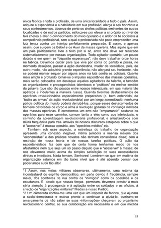 única fábrica a toda a profissão, de uma única localidade a todo o país. Assim,
adquire a experiência e a habilidade em sua profissão; alarga o seu horizonte e
seus conhecimentos, observa de perto os chefes políticos eminentes de outras
localidades e de outros partidos; esforça-se por elevar a si próprio ao nível de
tais chefes e aliar o conhecimento do meio operário e o ardor da fé socialista à
competência profissional, sem a qual o proletariado não pode empreender uma
luta tenaz contra um inimigo perfeitamente preparado. E assim, e apenas
assim, que surgem os Bebel e os Auer da massa operária. Mas aquilo que em
um país politicamente livre é feito por si só, entre nós deve ser realizado
sistematicamente por nossas organizações. Todo agitador operário, um pouco
dotado e em quem se "deposite esperanças", não deve trabalhar onze horas
na fábrica. Devemos cuidar para que viva por conta do partido e possa, no
momento desejado, passar à ação clandestina, mudar de localidade, pois, de
outro modo, não adquirirá grande experiência, não alargará seu horizonte, não
se poderá manter sequer por alguns anos na luta contra os policiais. Quanto
mais amplo e profundo tornar-se o impulso espontâneo das massas operárias,
mais serão colocados em destaque aqueles agitadores de talento, e também
os organizadores e propagandistas talentosos e “práticos" no melhor sentido
da palavra (que são tão poucos entre nossos intelectuais, em sua maioria tão
apáticos e indolentes à maneira russa). Quando tivermos destacamentos de
operários revolucionários especialmente preparados (e, bem entendido, de
“todas as armas” da ação revolucionária) por um longo aprendizado, nenhuma
polícia política do mundo poderá derrubá-los, porque esses destacamentos de
homens devotados de corpo e alma à revolução gozarão da confiança ilimitada
das massas operárias. E cometemos um erro não "empurrando" bastante os
operários para esse caminho, comum tanto a eles como aos intelectuais, o
caminho da aprendizagem revolucionária profissional, e arrastando-os com
muita freqüência para trás. através de nossos discursos estúpidos sobre o que
é "acessível" à massa operária, aos "operários médios” etc.
    Também sob esse aspecto, a estreiteza do trabalho de organização
apresenta uma conexão inegável, íntima (embora a imensa maioria dos
"economistas" e dos práticos novatos não tenham consciência disso) com a
restrição de nossa teoria e de nossas tarefas políticas. O culto da
espontaneidade faz com que de certa forma tenhamos medo de nos
afastarmos nem que seja um só passo daquilo que é "acessível" à massa; de
nos elevarmos muito acima da simples satisfação de suas necessidades
diretas e imediatas. Nada temam, Senhores! Lembrem-se que em matéria de
organização estamos em tão baixo nível que é até absurdo pensar que
poderíamos subir tão alto!
_______________
*1 Assim, nos meios militares observa-se, ultimamente, uma retorna da
incontestável do espírito democrático, em parte devido à freqüência, sempre
maior, dos combates de rua contra os "inimigos" como os operários e os
estudantes. E, desde que nossas forças permitam, devemos prestar a mais
séria atenção à propaganda e à agitação entre os soldados e os oficiais, à
criação de "organizações militares" filiadas a nosso Partido.
*2 Um camarada contou-me uma vez que um inspetor de fábrica, que ajudara
a social-democracia e estava pronto a continuar a ajudá-la, queixava-se
amargamente de não saber se suas -informações- chegavam ao organismo
revolucionário central, se sua colaboração era necessária e em que medida


                                                                             93
 