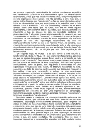 ver em uma organização revolucionária de combate uma herança específica
dos "narodovoltsy" constitui um absurdo histórico e lógico, pois toda tendência
revolucionária, ainda que vise pouco seriamente a luta, não poderia prescindir
de uma organização desse gênero. Isto não constituiu o erro, mas, sim, o
grande mérito histórico dos “narodovoltsy”, o fato de serem tentados a atrair
todos os descontentes para sua organização e de orientá-la para a luta
decisiva contra a autocracia. O erro dos "narodovoltsy" consistiu em se terem
apoiado sobre uma teoria que, no fundo, não era de forma alguma
revolucionária, e em não terem sabido, ou podido, ligar indissoluvelmente seu
movimento à luta de classes no seio da sociedade capitalista em
desenvolvimento. E só a mais grosseira incompreensão do marxismo (ou, sua
"compreensão- no espírito do "struvismo") podia conduzir à crença de que o
nascimento de um movimento operário de massa espontâneo nos libera da
obrigação de criar uma organização revolucionária tão boa, ou
incomparavelmente melhor, do que a de "Zemlia “Volia". Ao contrário, esse
movimento nos impõe precisamente essa obrigação, pois, a luta espontânea
do proletariado não se transformará em uma verdadeira 1uta de classe" do
proletariado enquanto não for dirigida por uma forte organização de
revolucionários.
     Em segundo lugar, há muitos - e ao que parece aí está incluído B.
Kritchévski (Rab. Dielo, n.º 10, p. 18) - que interpretam falsamente a polêmica
de que os sociais-democratas sempre foram contra a concepção da luta
política como "conspiração”. Combatemos e sempre combateremos a limitação
de luta política às dimensões de uma conspiração, mas isto não significa
absolutamente, como se pensa, que neguemos a necessidade de uma
organização revolucionária forte. Assim, na brochura mencionada na nota,
encontra-se ao lado da polêmica contra aqueles que desejariam restaurar a
luta política como uma conspiração, o esboço de uma organização
(apresentada como o ideal dos sociais-democratas) bastante forte para poder
"recorrer à insurreição" e a qualquer "outra forma de ataque", "a fim de dar um
golpe decisivo no absolutismo*1”. Considerando-se apenas sua forma, essa
organização revolucionária em um país autocrático pode ser qualificada como
organização "de conspiração", pois o segredo lhe é absolutamente necessário
e indispensável, a ponto de todas as outras funções (número de membros,
escolha dos membros, suas funções etc.) deverem ajustar-se a isso.
Estaríamos, portanto sendo muito ingênuos se nós, sociais-democratas
receássemos ser acusados de criar uma organização de conspiração.
Semelhante acusação também é lisonjeira para todo inimigo do "economismo",
tal como a acusação de “narodovolismo”.
    Ouviremos, porém, a objeção de que uma organização tão poderosa e tão
estritamente secreta, que concentre em suas mãos' todos os fios de ação
clandestina, organização necessariamente centralizada, pode lançar-se ao
ataque prematuro de maneira demasiado fácil e estimular de forma imprudente
o movimento, antes que este se torne possível e necessário pelos progressos
do descontentamento político, pela força da efervescência. e da exasperação
da classe operária etc. A isso responderemos: Falando de maneira abstrata,
evidentemente não seria possível negar que uma organização de combate
pudesse empenhar-se irrefletidamente em uma batalha, que pode terminar em
derrota e que, em outras condições, não aconteceria. Mas, no caso, é
impossível restringir-se a considerações abstratas, pois todo combate implica


                                                                            95
 