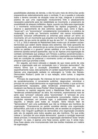 possibilidades abstratas de derrota, e não há outro meio de diminuí-las senão
preparando-se sistematicamente para o combate. E se a questão é colocada
sobre o terreno concreto da situação russa de hoje, chega-se à conclusão
positiva de que uma organização revolucionária forte é absolutamente
necessária justamente para dar estabilidade ao movimento, e preservá-lo da
possibilidade de ataques irrefletidos. Agora, quando nos falta essa organização
e o movimento revolucionário espontâneo faz rápidos progressos, já se
observa o aparecimento de dois extremos opostos (que, como é lógico,
“tocam-se"): um "economismo” completamente inconsistente e a prédica da
moderação, ou então um "terrorismo excitativo" não menos inconsistente,
buscando "provocar artificialmente os sintomas para colocar um termo ao
movimento, em um movimente que progride e se fortalece. mas que ainda está
mais perto, de seu ponto de partida do que de seu fim". (V. Zassoulitch, Zaria
n.º 2-3, p. 353) 0 exemplo do Rabótcheie Dielo mostra que Já existem sociais-
democratas que cedem diante desses dois extremos. Isto nada apresenta de
surpreendente, pois, abstraindo-se as outras circunstâncias, "a luta econômica
contra os patrões e o governo" jamais satisfará a um revolucionário, e os
extremos opostos sempre aparecerão, aqui ou ali. Apenas uma organização de
combate centralizada que pratique com firmeza a política social-democrata e,
por assim dizer, que satisfaça a todos os instintos e aspirações revolucionárias,
está em condições de preservar o movimento contra um ataque irrefletido e
preparar outro que prometa o êxito.
    Em seguida, ser-nos-á colocada a objeção de que nosso ponto de vista
sobre a organização está em contradição com o "princípio democrático". Da
mesma forma que a acusação precedente apresenta uma origem
especificamente russa, esta apresenta um caráter especificamente estrangeiro.
Apenas uma organização sediada no estrangeiro (a “União dos Sociais-
Democratas Russos”) podia dar à sua redação, entre outras, a seguinte
instrução:
    “Princípio de organização. No interesse do bom desenvolvimento da união
da social-democracia, é conveniente sublinhar. desenvolver, reivindicar o
princípio de unia ampla democracia na organização do Partido, o que se tornou
particularmente necessário. pelas tendências antidemocráticas que se
revelaram nas fileiras de nosso Partido” (Dois Congressos. p. 18).
    Veremos no capítulo seguinte como o Rabótcheie Dielo luta contra as
"tendências antidemocráticas" do Iskra. No momento, examinaremos mais de
perto esse “princípio" colocado pelos "economistas". O “princípio de urna
ampla democracia” como todos provavelmente concordarão, implica duas
condições expressas: em primeiro lugar, a publicidade completa e, em
segundo, a eleição para todas as funções. Seria ridículo falar de
"democratismo" sem uma publicidade que não se limitasse aos membros da
organização. “Chamaremos ao partido socialista alemão uma organização
democrática, pois tudo aí se faz abertamente, até as sessões do congresso do
partido; mas ninguém qualificará de democrática uma organização encoberta
pelo véu do segredo para todos aqueles que são membros. Por que então
colocar o “princípio de uma ampla democracia”, quando a condição essencial
desse princípio, é inexeqüível para uma organização clandestina? Esse "amplo
princípio". no caso, é apenas uma frase sonora, porém oca. E ainda mais.
Essa frase atesta uma incompreensão total das tarefas imediatas em matéria
de organização.


                                                                              96
 