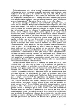 Todos sabem que, entre nós, a "grande" massa dos revolucionários guarda
mal o segredo. Vimos com que amargura B.v queixa-se, reclamando com justa
razão uma "seleção rigorosa dos membros" (Rab. Dielo, nº6, p.42). E eis que
as pessoas que se vangloriam de seu “senso das realidades" vêm sublinhar
em uma situação semelhante, não a necessidade de um segredo rigoroso e de
uma seleção severa (portanto, mais restrita) dos membros, mas o "princípio de
uma ampla democracia"! É o que se chama “meter os pés pelas mãos”.
    Em relação ao segundo critério do "democratismo", o princípio eletivo, as
coisas não são melhores. Nos países onde reina a liberdade política, esse fator
existe por si mesmo. "São membros do partido todos aqueles que reconhecem
os princípios de seu programa e apoiam o partido na medida de suas forças",
diz o primeiro parágrafo dos estatutos do partido social-democrata alemão. E
como a arena política é visível a todos, como o palco de um teatro para os
espectadores, todos sabem pelos jornais e assembléias públicas se essa ou
aquela pessoa reconhece ou não esses princípios, apoia o partido ou a ele se
opõe. Sabe-se que tal militante político teve esse ou aquele início, teve essa ou
aquela evolução, que em um determinado momento difícil de sua vida
comportou-se de uma determinada maneira, que se distingue por essas ou
aquelas qualidades; além disso, todos os membros do partido podem, com
conhecimento de causa, eleger ou não esse militante para um determinado
posto do partido. O controle geral (no sentido restrito da palavra) de cada
passo dado por um membro do partido em sua carreira política cria um
mecanismo que funciona automaticamente, e que assegura o que em biologia
se denomina a "sobrevivência do mais apto". Graças a essa “seleção natural",
resultado de uma publicidade completa, da elegibilidade e do controle geral,
cada militante encontra-se afinal "classificado em seu lugar”, assume a tarefa
mais apropriada a suas forças e capacidades, arca ele próprio com todas as
conseqüências de suas faltas, e demonstra diante de todos sua capacidade de
tomar consciência de suas faltas e evitá-las.
    Tentem encaixar esse quadro na moldura de nossa autocracia! Seria
possível entre nós, que todos aqueles "que reconhecem os princípios do
programa do partido e o sustentam na medida de suas forças", pudessem
controlar cada passo dado pelos revolucionários clandestinos? Que todos
fizessem uma escolha entre esses últimos,, quando o revolucionário é
obrigado, no interesse do trabalho, a esconder aquilo que realmente é de nove
entre dez pessoas? Se refletíssemos um pouco no verdadeiro sentido das
frases grandiloqüentes lançadas; pelo Rabótcheie Dielo, compreenderíamos
que o "amplo democratismo" da organização do partido, nas trevas da
autocracia e sob o regime da seleção praticada pelos policiais, “não é senão
uma futilidade prejudicial, pois, de fato, nenhuma organização revolucionária
jamais aplicou, nem poderá aplicar, apesar de toda sua boa vontade, um
amplo "democratisrno". E uma futilidade prejudicial, pois as tentativas para se
aplicar de fato o "princípio de uma ampla democracia" apenas facilitam o
grande número de detenções que a polícia realiza, perpetuam o reinado do
trabalho artesana1 desviam o pensamento dos práticos de sua séria e
imperiosa tarefa, que é, “proceder à educação de revolucionários profissionais,
para a redação de detalhados estatutos "burocráticos sobre os sistemas de
eleições. Apenas no estrangeiro, onde freqüentemente se reúnem homens que
não têm possibilidade de realizar um trabalho útil e prático, é que pôde



                                                                              97
 