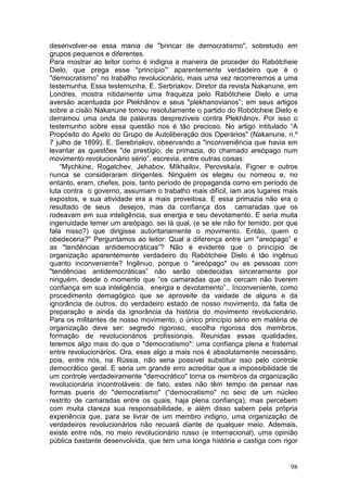desenvolver-se essa mania de "brincar de democratismo", sobretudo em
grupos pequenos e diferentes.
Para mostrar ao leitor corno é indigna a maneira de proceder do Rabótcheie
Dielo, que prega esse "princípio”' aparentemente verdadeiro que é o
"democratismo” no trabalho revolucionário, mais uma vez recorreremos a uma
testemunha. Essa testemunha, E. Serbriakov. Diretor da revista Nakanune, em
Londres, mostra nitidamente uma fraqueza pelo Rabótcheie Dielo e urna
aversão acentuada por Plekhânov e seus "plekhanovianos”; em seus artigos
sobre a cisão Nakanune tomou resolutamente o partido do Robótcheie Dielo e
derramou uma onda de palavras desprezíveis contra Plekhânov. Por isso o
testemunho sobre essa questão nos é tão precioso. No artigo intitulado “A
Propósito do Apelo do Grupo de Autoliberação dos Operários" (Nakanune, n.º
7 julho de 1899), E. Serebriakov, observando a "inconveniência que havia em
levantar as questões "de prestígio, de primazia, do chamado areópago num
movimento revolucionário sério”, escrevia, entre outras coisas:
    “Mychkine, Rogatchev, Jehabov, Míkhailov, Perovskaía, Figner e outros
nunca se consideraram dirigentes. Ninguém os elegeu ou nomeou e, no
entanto, eram, chefes, pois, tanto período de propaganda como em período de
luta contra o governo, assumiam o trabalho mais difícil, iam aos lugares mais
expostos, e sua atividade era a mais proveitosa. E essa primazia não era o
resultado de seus desejos, mas da confiança dos camaradas que os
rodeavam em sua inteligência, sua energia e seu devotamento. E seria muita
ingenuidade temer um areópago, sei lá qual, (e se ele não for temido, por que
fala nisso?) que dirigisse autoritariamente o movimento. Então, quem o
obedeceria?" Perguntamos ao leitor: Qual a diferença entre um "areópago” e
as "tendências antidemocráticas”? Não é evidente que o princípio de
organização aparentemente verdadeiro do Rabótcheie Dielo é tão ingênuo
quanto inconveniente? Ingênuo, porque o "areópago" ou as pessoas com
"tendências antidemocráticas” não serão obedecidas sinceramente por
ninguém, desde o momento que “os camaradas que os cercam não tiverem
confiança em sua inteligência, energia e devotamento”.. Inconveniente, como
procedimento demagógico que se aproveite da vaidade de alguns e da
ignorância de outros, do verdadeiro estado de nosso movimento, da falta de
preparação e ainda da ignorância da história do movimento revolucionário.
Para os militantes de nosso movimento, o único princípio sério em matéria de
organização deve ser: segredo rigoroso, escolha rigorosa dos membros,
formação de revolucionários profissionais. Reunidas essas qualidades,
teremos algo mais do que o "democratismo": uma confiança plena e fraternal
entre revolucionários. Ora, esse algo a mais nos é absolutamente necessário,
pois, entre nós, na Rússia, não seria possível substituir isso pelo controle
democrático geral. E seria um grande erro acreditar que a impossibilidade de
um controle verdadeiramente "democrático" torna os membros da organização
revolucionária incontroláveis: de fato, estes não têm tempo de pensar nas
formas pueris do "democratismo" (“democratismo" no seio de um núcleo
restrito de camaradas entre os quais, haja plena confiança), mas percebem
com muita clareza sua responsabilidade, e além disso sabem pela própria
experiência que, para se livrar de um membro indigno, uma organização de
verdadeiros revolucionários não recuará diante de qualquer meio. Ademais,
existe entre nós, no meio revolucionário russo (e internacional), uma opinião
pública bastante desenvolvida, que tem uma longa história e castiga com rigor


                                                                          98
 