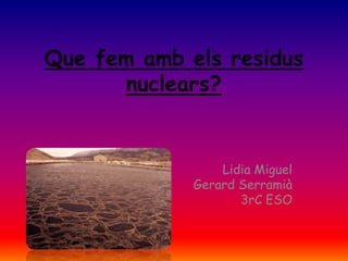 Que fem amb els residus
       nuclears?


                 Lidia Miguel
             Gerard Serramià
                    3rC ESO
 