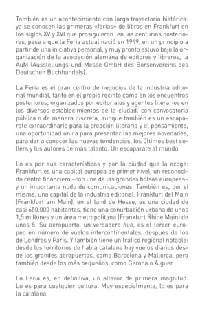 También es un acontecimiento con larga trayectoria histórica:
ya se conocen las primeras «ferias» de libros en Frankfurt en
los siglos XV y XVI que prosiguieron en las centurias posterio-
res, pese a que la Feria actual nació en 1949, en un principio a
partir de una iniciativa personal, y muy pronto estuvo bajo la or-
ganización de la asociación alemana de editores y libreros, la
AuM (Ausstellungs-und Messe GmbH des Börsenvereins des
Deutschen Buchhandels).

La Feria es el gran centro de negocios de la industria edito-
rial mundial, tanto en el propio recinto como en los encuentros
posteriores, organizados por editoriales y agentes literarios en
los diversos establecimientos de la ciudad, con convocatoria
pública o de manera discreta, aunque también es un escapa-
rate extraordinario para la creación literaria y el pensamiento,
una oportunidad única para presentar las mejores novedades,
para dar a conocer las nuevas tendencias, los últimos best se-
llers y los autores de más talento. Un escaparate al mundo.

Lo es por sus características y por la ciudad que la acoge:
Frankfurt es una capital europea de primer nivel, un reconoci-
do centro ﬁnanciero –con una de las grandes bolsas europeas–
y un importante nodo de comunicaciones. También es, por sí
misma, una capital de la industria editorial. Frankfurt del Main
(Frankfurt am Main), en el land de Hesse, es una ciudad de
casi 650.000 habitantes, tiene una conurbación urbana de unos
1,5 millones y un área metropolitana (Frankfurt Rhine Main) de
unos 5. Su aeropuerto, un verdadero hub, es el tercer euro-
peo en número de vuelos intercontinentales, después de los
de Londres y París. Y también tiene un tráﬁco regional notable:
desde los territorios de habla catalana hay vuelos diarios des-
de los grandes aeropuertos, como Barcelona y Mallorca, pero
también desde los más pequeños, como Gerona o Alguer.

La Feria es, en deﬁnitiva, un altavoz de primera magnitud.
Lo es para cualquier cultura. Muy especialmente, lo es para
la catalana.
 