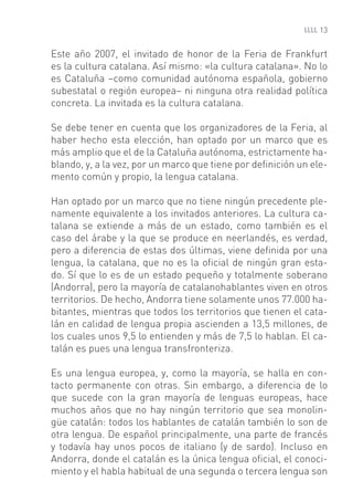 13


Este año 2007, el invitado de honor de la Feria de Frankfurt
es la cultura catalana. Así mismo: «la cultura catalana». No lo
es Cataluña –como comunidad autónoma española, gobierno
subestatal o región europea– ni ninguna otra realidad política
concreta. La invitada es la cultura catalana.

Se debe tener en cuenta que los organizadores de la Feria, al
haber hecho esta elección, han optado por un marco que es
más amplio que el de la Cataluña autónoma, estrictamente ha-
blando, y, a la vez, por un marco que tiene por deﬁnición un ele-
mento común y propio, la lengua catalana.

Han optado por un marco que no tiene ningún precedente ple-
namente equivalente a los invitados anteriores. La cultura ca-
talana se extiende a más de un estado, como también es el
caso del árabe y la que se produce en neerlandés, es verdad,
pero a diferencia de estas dos últimas, viene deﬁnida por una
lengua, la catalana, que no es la oﬁcial de ningún gran esta-
do. Sí que lo es de un estado pequeño y totalmente soberano
(Andorra), pero la mayoría de catalanohablantes viven en otros
territorios. De hecho, Andorra tiene solamente unos 77.000 ha-
bitantes, mientras que todos los territorios que tienen el cata-
lán en calidad de lengua propia ascienden a 13,5 millones, de
los cuales unos 9,5 lo entienden y más de 7,5 lo hablan. El ca-
talán es pues una lengua transfronteriza.

Es una lengua europea, y, como la mayoría, se halla en con-
tacto permanente con otras. Sin embargo, a diferencia de lo
que sucede con la gran mayoría de lenguas europeas, hace
muchos años que no hay ningún territorio que sea monolin-
güe catalán: todos los hablantes de catalán también lo son de
otra lengua. De español principalmente, una parte de francés
y todavía hay unos pocos de italiano (y de sardo). Incluso en
Andorra, donde el catalán es la única lengua oﬁcial, el conoci-
miento y el habla habitual de una segunda o tercera lengua son
 