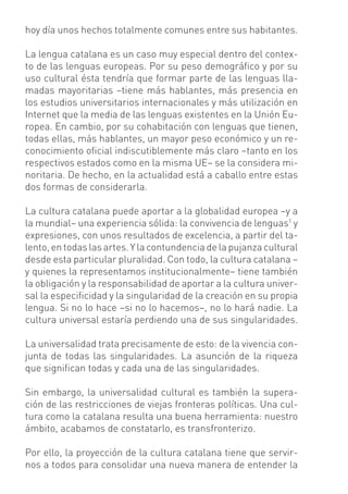 hoy día unos hechos totalmente comunes entre sus habitantes.

La lengua catalana es un caso muy especial dentro del contex-
to de las lenguas europeas. Por su peso demográﬁco y por su
uso cultural ésta tendría que formar parte de las lenguas lla-
madas mayoritarias –tiene más hablantes, más presencia en
los estudios universitarios internacionales y más utilización en
Internet que la media de las lenguas existentes en la Unión Eu-
ropea. En cambio, por su cohabitación con lenguas que tienen,
todas ellas, más hablantes, un mayor peso económico y un re-
conocimiento oﬁcial indiscutiblemente más claro –tanto en los
respectivos estados como en la misma UE– se la considera mi-
noritaria. De hecho, en la actualidad está a caballo entre estas
dos formas de considerarla.

La cultura catalana puede aportar a la globalidad europea –y a
la mundial– una experiencia sólida: la convivencia de lenguas1 y
expresiones, con unos resultados de excelencia, a partir del ta-
lento, en todas las artes. Y la contundencia de la pujanza cultural
desde esta particular pluralidad. Con todo, la cultura catalana –
y quienes la representamos institucionalmente– tiene también
la obligación y la responsabilidad de aportar a la cultura univer-
sal la especiﬁcidad y la singularidad de la creación en su propia
lengua. Si no lo hace –si no lo hacemos–, no lo hará nadie. La
cultura universal estaría perdiendo una de sus singularidades.

La universalidad trata precisamente de esto: de la vivencia con-
junta de todas las singularidades. La asunción de la riqueza
que signiﬁcan todas y cada una de las singularidades.

Sin embargo, la universalidad cultural es también la supera-
ción de las restricciones de viejas fronteras políticas. Una cul-
tura como la catalana resulta una buena herramienta: nuestro
ámbito, acabamos de constatarlo, es transfronterizo.

Por ello, la proyección de la cultura catalana tiene que servir-
nos a todos para consolidar una nueva manera de entender la
 