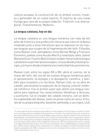15


cultura europea, la construcción de un ámbito común, creati-
vo y generador de un nuevo espíritu. El espíritu de una nueva
Europa que nace de su propia tradición. Tradición rica, diversa,
plural. Transfronteriza. Moderna.

La lengua catalana, hoy en día

La lengua catalana es una lengua románica con más de mil
años de historia y una producción literaria que nace en la época
medieval junto a otras literaturas que se expresan en las nue-
vas lenguas que surgen de la fragmentación del latín. Filósofos
como Ramon Llull, pensadores como Bernat Metge y Francesc
Eiximenis, poetas como Ausiàs March y novelistas como Joanot
Martorell (con Tirant lo Blanc) sitúan la labor literaria de la lengua
catalana en un primer plano europeo, incluso desde un buen prin-
cipio, y lo hacen desde el talento y la creatividad más perentorios.

Ramon Llull, entre los siglos XIII y XIV, abrió el camino, de la
mano del latín, del uso de las nuevas lenguas románicas para
el pensamiento, la teología y la divulgación cientíﬁca, y tam-
bién para la poesía y la narrativa. Ramon Llull, en su obra en
catalán, personaliza la explosión de la riqueza cultural medie-
val románica. Fue el primer autor que utilizó una lengua neo-
latina para expresar los conocimientos ﬁlosóﬁcos y técnicos,
y asimismo, fue el creador del catalán literario, con un domi-
nio espléndido del idioma, tanto en prosa como en verso. A tra-
vés de su propia biografía, bastante ajetreada, y sus viajes, Llull

1
  Un caso especial de esta convivencia del catalán con otras lenguas es el de la lengua occitana. El occita-
no es una lengua románica, hablada históricamente en un territorio muy extenso (entre otras, la actual re-
gión italiana del Piemonte y las francesas de Ródano-Alpes, Auvernia, Aquitania, Midi-Pirineos y Provenza) y
está dotada de una tradición literaria histórica. El occitano (conocido también como la lengua de Oc o el pro-
venzal...) fue la lengua de los trovadores medievales y también la lengua en la que escribió Frederic Mistral,
autor del extenso poema Mirèio y Premio Nobel de Literatura en 1904. Una variante del occitano, el aranés,
es el habla propia del Valle de Arán, en los Pirineos de Cataluña. De los 10.000 habitantes actuales del Va-
lle, un 20% lo utilizan habitualmente, juntamente con el catalán y el español. El Estatuto de Autonomía de
Cataluña, aprobado el año 2006, consagra el occitano como una lengua oﬁcial, siendo, por lo tanto, el úni-
co de sus territorios en que sí lo es.
 