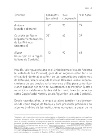 17


Territorio                                  habitantes             % lo                    % lo habla
                                            (en miles)             comprende

Andorra                                       77                   96                      79
(estado soberano)

Cataluña del Norte                          331                    63                      37
(departamento francés
de los Pirineos
Orientales)

Alguer                                        43                   90                      61
(municipio de la región
italiana de Cerdeña)


Hoy día, la lengua catalana es el único idioma oﬁcial de Andorra
(el estado de los Pirineos), goza de un régimen estatutario de
oﬁcialidad –junto al español– en las comunidades autónomas
de Cataluña, Valenciana y de las Islas Baleares –con el recono-
cimiento de sus propias variantes– y se utiliza para comunica-
ciones públicas por parte del Ayuntamiento de Perpiñán (y otros
municipios catalanohablantes del territorio francés conocido
como Cataluña del Norte) y del de Alguer (en la isla de Cerdeña).

Desde hace dos años, la lengua catalana también ha sido reco-
nocida como lengua de trabajo y para presentar peticiones en
algunos ámbitos de las instituciones europeas, a pesar de no


2
 Los datos sobre habitantes tienen una procedencia diversa. Los de las comunidades autónomas españolas
provienen del padrón oﬁcial a fecha 1 de enero de 2006 ( http://www.ine.es/inebase ). He extraido el resto de
datos de censos y encuestas sociolinguísticas diversas, de donde también he recopilado todos los datos de
parlantes, y que se pueden encontrar en las siguientes páginas web oﬁciales: http://www.gencat.cat/presi-
dencia/llengcat, de la Generalitat de Cataluña; http://dgpoling.caib.es, del Gobierno de las Islas Baleares;
http://www.cult.gva.es/polin, de la Generalitat valenciana; http://www.portal.aragob.es/servlet, del Gobierno
de Aragón y http://www.catala.ad, del Gobierno de Andorra. La página web de la Generalitat catalana repro-
duce, además, datos de encuestas de Cataluña del Norte y de Alguer.
 