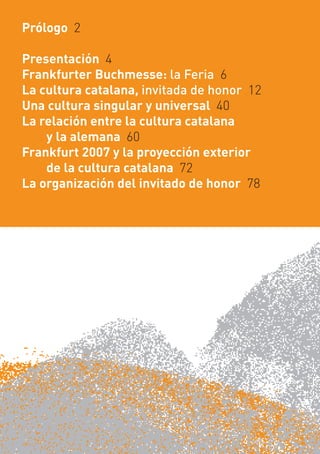 Prólogo 2

Presentación 4
Frankfurter Buchmesse: la Feria 6
La cultura catalana, invitada de honor 12
Una cultura singular y universal 40
La relación entre la cultura catalana
    y la alemana 60
Frankfurt 2007 y la proyección exterior
    de la cultura catalana 72
La organización del invitado de honor 78
 
