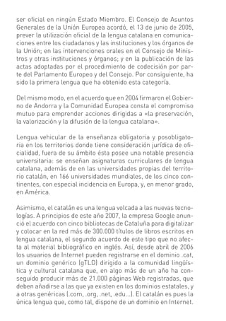 ser oﬁcial en ningún Estado Miembro. El Consejo de Asuntos
Generales de la Unión Europea acordó, el 13 de junio de 2005,
prever la utilización oﬁcial de la lengua catalana en comunica-
ciones entre los ciudadanos y las instituciones y los órganos de
la Unión; en las intervenciones orales en el Consejo de Minis-
tros y otras instituciones y órganos; y en la publicación de las
actas adoptadas por el procedimiento de codecisión por par-
te del Parlamento Europeo y del Consejo. Por consiguiente, ha
sido la primera lengua que ha obtenido esta categoría.

Del mismo modo, en el acuerdo que en 2004 ﬁrmaron el Gobier-
no de Andorra y la Comunidad Europea consta el compromiso
mutuo para emprender acciones dirigidas a «la preservación,
la valorización y la difusión de la lengua catalana».

Lengua vehicular de la enseñanza obligatoria y posobligato-
ria en los territorios donde tiene consideración jurídica de oﬁ-
cialidad, fuera de su ámbito ésta posee una notable presencia
universitaria: se enseñan asignaturas curriculares de lengua
catalana, además de en las universidades propias del territo-
rio catalán, en 166 universidades mundiales, de los cinco con-
tinentes, con especial incidencia en Europa, y, en menor grado,
en América.

Asimismo, el catalán es una lengua volcada a las nuevas tecno-
logías. A principios de este año 2007, la empresa Google anun-
ció el acuerdo con cinco bibliotecas de Cataluña para digitalizar
y colocar en la red más de 300.000 títulos de libros escritos en
lengua catalana, el segundo acuerdo de este tipo que no afec-
ta al material bibliográﬁco en inglés. Así, desde abril de 2006
los usuarios de Internet pueden registrarse en el dominio .cat,
un dominio genérico (gTLD) dirigido a la comunidad lingüís-
tica y cultural catalana que, en algo más de un año ha con-
seguido producir más de 21.000 páginas Web registradas, que
deben añadirse a las que ya existen en los dominios estatales, y
a otras genéricas (.com, .org, .net, .edu...). El catalán es pues la
única lengua que, como tal, dispone de un dominio en Internet.
 