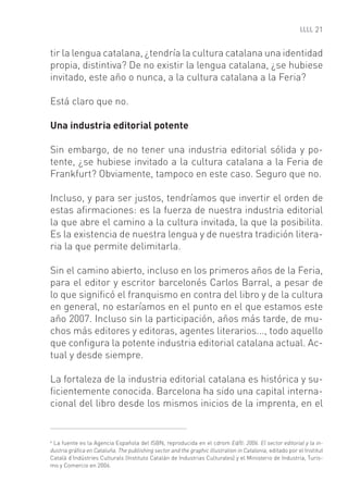 21


tir la lengua catalana, ¿tendría la cultura catalana una identidad
propia, distintiva? De no existir la lengua catalana, ¿se hubiese
invitado, este año o nunca, a la cultura catalana a la Feria?

Está claro que no.

Una industria editorial potente

Sin embargo, de no tener una industria editorial sólida y po-
tente, ¿se hubiese invitado a la cultura catalana a la Feria de
Frankfurt? Obviamente, tampoco en este caso. Seguro que no.

Incluso, y para ser justos, tendríamos que invertir el orden de
estas aﬁrmaciones: es la fuerza de nuestra industria editorial
la que abre el camino a la cultura invitada, la que la posibilita.
Es la existencia de nuestra lengua y de nuestra tradición litera-
ria la que permite delimitarla.

Sin el camino abierto, incluso en los primeros años de la Feria,
para el editor y escritor barcelonés Carlos Barral, a pesar de
lo que signiﬁcó el franquismo en contra del libro y de la cultura
en general, no estaríamos en el punto en el que estamos este
año 2007. Incluso sin la participación, años más tarde, de mu-
chos más editores y editoras, agentes literarios..., todo aquello
que conﬁgura la potente industria editorial catalana actual. Ac-
tual y desde siempre.

La fortaleza de la industria editorial catalana es histórica y su-
ﬁcientemente conocida. Barcelona ha sido una capital interna-
cional del libro desde los mismos inicios de la imprenta, en el


4
 La fuente es la Agencia Española del ISBN, reproducida en el cdrom Ed/ll: 2006. El sector editorial y la in-
dustria gráﬁca en Cataluña. The publishing sector and the graphic illustration in Catalonia, editado por el Institut
Català d’Indústries Culturals (Instituto Catalán de Industrias Culturales) y el Ministerio de Industria, Turis-
mo y Comercio en 2006.
 