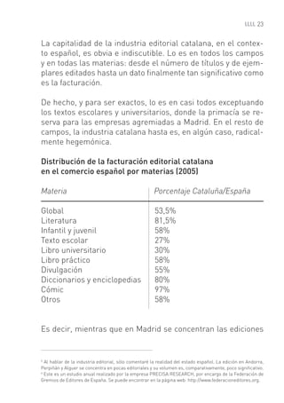 23


La capitalidad de la industria editorial catalana, en el contex-
to español, es obvia e indiscutible. Lo es en todos los campos
y en todas las materias: desde el número de títulos y de ejem-
plares editados hasta un dato ﬁnalmente tan signiﬁcativo como
es la facturación.

De hecho, y para ser exactos, lo es en casi todos exceptuando
los textos escolares y universitarios, donde la primacía se re-
serva para las empresas agremiadas a Madrid. En el resto de
campos, la industria catalana hasta es, en algún caso, radical-
mente hegemónica.

Distribución de la facturación editorial catalana
en el comercio español por materias (2005)

Materia                                               Porcentaje Cataluña/España

Global                                                 53,5%
Literatura                                             81,5%
Infantil y juvenil                                     58%
Texto escolar                                          27%
Libro universitario                                    30%
Libro práctico                                         58%
Divulgación                                            55%
Diccionarios y enciclopedias                           80%
Cómic                                                  97%
Otros                                                  58%


Es decir, mientras que en Madrid se concentran las ediciones


5
  Al hablar de la industria editorial, sólo comentaré la realidad del estado español. La edición en Andorra,
Perpiñán y Alguer se concentra en pocas editoriales y su volumen es, comparativamente, poco signiﬁcativo.
6
  Este es un estudio anual realizado por la empresa PRECISA RESEARCH, por encargo de la Federación de
Gremios de Editores de España. Se puede encontrar en la página web: http://www.federacioneditores.org.
 