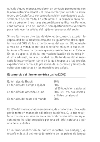 que, de alguna manera, requieren un contacto permanente con
la administración estatal – el texto escolar y universitario sobre
todo–, en Cataluña se concentra la edición que depende exclu-
sivamente del mercado. En este ámbito, la primacía en la edi-
ción de creación literaria es sintomática y signiﬁcativa. Por ello,
citas como la Feria de Frankfurt son oportunidades excelentes
para fortalecer la solidez del tejido empresarial del sector.

Si nos ﬁjamos en otro tipo de dato, el de comercio exterior, la
capitalidad de la industria catalana es igualmente obvia: apor-
ta más del 50% de las exportaciones del sector. Ello equivale
a más de la mitad, sobre todo si se tiene en cuenta que el ca-
talán es sólo uno de los seis gremios existentes en el Estado.
En este aspecto, el de la internacionalización de nuestra in-
dustria editorial, en la actualidad resulta fundamental el mer-
cado latinoamericano, tanto en lo que respecta a las propias
exportaciones como a la presencia de sucursales y ﬁliales de
editoriales catalanas en los mencionados países.

El comercio del libro en América Latina (2005)

Editoriales de Brasil                  20%
Editoriales del estado español         30%
                                       (el 50%, edición catalana)
Editoriales de América Latina          30% (el 15%, sucursales
                                       y ﬁliales catalanas)
Editoriales del resto del mundo        20%


El 18% del mercado latinoamericano, de una forma u otra, está
por lo tanto en manos de editoriales catalanas. O, lo que resul-
ta lo mismo, casi uno de cada cinco libros vendidos en aquel
continente ha sido producido por una editorial catalana o por
una de sus ﬁliales.

La internacionalización de nuestra industria, sin embargo, va
todavía más allá del mercado estricto de los países de lengua
 