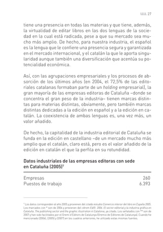 27


tiene una presencia en todas las materias y que tiene, además,
la virtualidad de editar libros en las dos lenguas de la socie-
dad en la cual está radicada, pese a que su mercado sea mu-
cho más amplio. De hecho, para nuestra industria, el español
es la lengua que le conﬁere una presencia segura y garantizada
en el mercado internacional, y el catalán la que le aporta singu-
laridad aunque también una diversiﬁcación que acentúa su po-
tencialidad económica.

Así, con las agrupaciones empresariales y los procesos de ab-
sorción de los últimos años (en 2004, el 72,5% de las edito-
riales catalanas formaban parte de un holding empresarial), la
gran mayoría de las empresas editoras de Cataluña –donde se
concentra el gran peso de la industria– tienen marcas distin-
tas para materias distintas, obviamente, pero también marcas
distintas dedicadas a la edición en español y a la edición en ca-
talán. La coexistencia de ambas lenguas es, una vez más, un
valor añadido.

De hecho, la capitalidad de la industria editorial de Cataluña se
funda en la edición en castellano –de un mercado mucho más
amplio que el catalán, claro está, pero es el valor añadido de la
edición en catalán el que la perﬁla en su rotundidad.

Datos industriales de las empresas editoras con sede
en Cataluña (2005)7

Empresas                                                                                                260
Puestos de trabajo                                                                                    6.393



7
 Los datos corresponden al año 2005 y provienen del citado estudio Comercio interior del libro en España 2005.
Los marcados con * son de 2004 y provienen del cdrom Ed/ll: 2006. El sector editorial y la industria gráﬁca en
Cataluña. The publishing sector and the graphic illustration in Catalonia, ya citado. Los señalados con ** son de
2007 y han sido facilitados por el Gremi d’Editors de Catalunya (Gremio de Editores de Catalunya). Cuando he
mencionado (2004), (2005) y (2007) en los cuadros anteriores, he utilizado estas mismas fuentes.
 