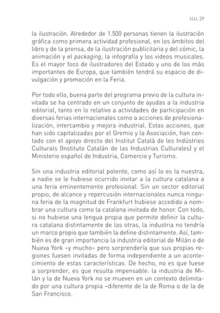 29


la ilustración. Alrededor de 1.500 personas tienen la ilustración
gráﬁca como primera actividad profesional, en los ámbitos del
libro y de la prensa, de la ilustración publicitaria y del cómic, la
animación y el packaging, la infografía y los videos musicales.
Es el mayor foco de ilustradores del Estado y uno de los más
importantes de Europa, que también tendrá su espacio de di-
vulgación y promoción en la Feria.

Por todo ello, buena parte del programa previo de la cultura in-
vitada se ha centrado en un conjunto de ayudas a la industria
editorial, tanto en lo relativo a actividades de participación en
diversas ferias internacionales como a acciones de profesiona-
lización, intercambio y mejora industrial. Estas acciones, que
han sido capitalizadas por el Gremio y la Asociación, han con-
tado con el apoyo directo del Institut Català de les Indústries
Culturals (Instituto Catalán de las Industrias Culturales) y el
Ministerio español de Industria, Comercio y Turismo.

Sin una industria editorial potente, como así lo es la nuestra,
a nadie se le hubiese ocurrido invitar a la cultura catalana a
una feria eminentemente profesional. Sin un sector editorial
propio, de alcance y repercusión internacionales nunca ningu-
na feria de la magnitud de Frankfurt hubiese accedido a nom-
brar una cultura como la catalana invitada de honor. Con todo,
si no hubiese una lengua propia que permite deﬁnir la cultu-
ra catalana distintamente de las otras, la industria no tendría
un marco propio que también la deﬁne distintamente. Así, tam-
bién es de gran importancia la industria editorial de Milán o de
Nueva York –y mucho– pero sorprendería que sus propias re-
giones fuesen invitadas de forma independiente a un aconte-
cimiento de estas características. De hecho, no es que fuese
a sorprender, es que resulta impensable: la industria de Mi-
lán y la de Nueva York no se mueven en un contexto delimita-
do por una cultura propia –diferente de la de Roma o de la de
San Francisco.
 