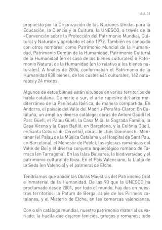 31


propuesto por la Organización de las Naciones Unidas para la
Educación, la Ciencia y la Cultura, la UNESCO, a través de la
«Convención sobre la Protección del Patrimonio Mundial, Cul-
tural y Natural» y aprobado el año 1972. También es conocido
con otros nombres, como Patrimonio Mundial de la Humani-
dad, Patrimonio Común de la Humanidad, Patrimonio Cultural
de la Humanidad (en el caso de los bienes culturales) o Patri-
monio Natural de la Humanidad (en lo relativo a los bienes na-
turales). A ﬁnales de 2006, conformaban el Patrimonio de la
Humanidad 830 bienes, de los cuales 644 culturales, 162 natu-
rales y 24 mixtos.

Algunos de estos bienes están situados en varios territorios de
habla catalana. De norte a sur, el arte rupestre del arco me-
diterráneo de la Península Ibérica, de manera compartida. En
Andorra, el paisaje del Valle del Madriu-Peraﬁta-Claror. En Ca-
taluña, un amplio y diverso catálogo: obras de Antoni Gaudí (el
Parc Güell, el Palau Güell, la Casa Milà, la Sagrada Família, la
Casa Vicens y la Casa Batlló, en Barcelona, y la Colònia Güell,
en Santa Coloma de Cervelló), obras de Lluís Domènech i Mon-
taner (el Palau de la Música Catalana y el Hospital de Sant Pau,
en Barcelona), el Monestir de Poblet, las iglesias románicas del
Valle de Boí y el diverso conjunto arqueológico romano de Ta-
rraco (en Tarragona). En las Islas Baleares, la biodiversidad y el
patrimonio cultural de Ibiza. En el País Valenciano, la Llotja de
la Seda (en Valencia) y el palmeral de Elche.

Tendríamos que añadir las Obras Maestras del Patrimonio Oral
e Inmaterial de la Humanidad. De las 90 que la UNESCO ha
proclamado desde 2001, por todo el mundo, hay dos en nues-
tros territorios: la Patum de Berga, al pie de los Pirineos ca-
talanes, y el Misterio de Elche, en las comarcas valencianas.

Con o sin catálogo mundial, nuestro patrimonio material es va-
riado: la huella que dejaron fenicios, griegos y romanos; todo
 