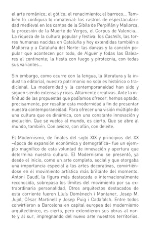 el arte románico; el gótico; el renacimiento; el barroco... Tam-
bién lo conﬁgura lo inmaterial: los rastros de espectaculari-
dad medieval en los cantos de la Sibila de Perpiñán y Mallorca,
la procesión de la Muerte de Verges, el Corpus de Valencia...
La riqueza de la cultura popular y festiva: los Castells, las tor-
res humanas nacidas en Cataluña y hoy extendidas también a
Mallorca y a Cataluña del Norte: las danzas y la canción po-
pular que acontecen por todo, de Alguer y todas las Balea-
res al continente; la ﬁesta con fuego y pirotecnia, con todas
sus variantes...

Sin embargo, como ocurre con la lengua, la literatura y la in-
dustria editorial, nuestro patrimonio no solo es histórico o tra-
dicional. La modernidad y la contemporaneidad han sido y
siguen siendo extensas y ricas. Altamente creativas. Ante la in-
ﬁnitud de las propuestas que podíamos ofrecer, hemos optado,
precisamente, por resaltar esta modernidad a ﬁn de presentar
nuestra contemporaneidad. Para ofrecer una visión múltiple de
una cultura que es dinámica, con una constante innovación y
evolución. Que se vuelca al mundo, es cierto. Que se abre al
mundo, también. Con avidez, con afán, con deleite.

El Modernismo, de ﬁnales del siglo XIX y principios del XX
–época de expansión económica y demográﬁca– fue un ejem-
plo magníﬁco de esta voluntad de innovación y apertura que
determina nuestra cultura. El Modernismo se presentó, ya
desde el inicio, como un arte completo, social y que otorgaba
una importancia especial a las artes decorativas, convirtién-
dose en el movimiento artístico más brillante del momento.
Antoni Gaudí, la ﬁgura más destacada e internacionalmente
reconocida, sobrepasa los límites del movimiento por su ex-
traordinaria personalidad. Otros arquitectos destacados de
esta corriente fueron Lluís Domènech i Montaner, Josep M.
Jujol, Cèsar Martinell y Josep Puig i Cadafalch. Entre todos
convirtieron a Barcelona en capital europea del modernismo
arquitectónico, es cierto, pero extendieron sus obras al nor-
te y al sur, impregnando del nuevo arte nuestros territorios.
 