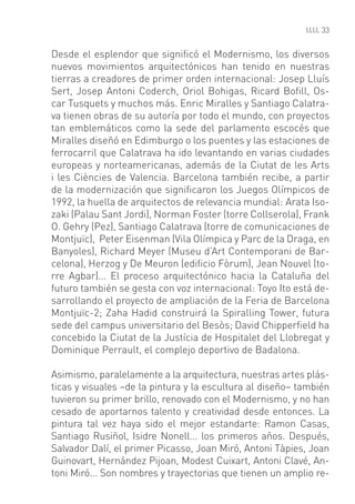 33


Desde el esplendor que signiﬁcó el Modernismo, los diversos
nuevos movimientos arquitectónicos han tenido en nuestras
tierras a creadores de primer orden internacional: Josep Lluís
Sert, Josep Antoni Coderch, Oriol Bohigas, Ricard Boﬁll, Os-
car Tusquets y muchos más. Enric Miralles y Santiago Calatra-
va tienen obras de su autoría por todo el mundo, con proyectos
tan emblemáticos como la sede del parlamento escocés que
Miralles diseñó en Edimburgo o los puentes y las estaciones de
ferrocarril que Calatrava ha ido levantando en varias ciudades
europeas y norteamericanas, además de la Ciutat de les Arts
i les Ciències de Valencia. Barcelona también recibe, a partir
de la modernización que signiﬁcaron los Juegos Olímpicos de
1992, la huella de arquitectos de relevancia mundial: Arata Iso-
zaki (Palau Sant Jordi), Norman Foster (torre Collserola), Frank
O. Gehry (Pez), Santiago Calatrava (torre de comunicaciones de
Montjuïc), Peter Eisenman (Vila Olímpica y Parc de la Draga, en
Banyoles), Richard Meyer (Museu d’Art Contemporani de Bar-
celona), Herzog y De Meuron (ediﬁcio Fòrum), Jean Nouvel (to-
rre Agbar)... El proceso arquitectónico hacia la Cataluña del
futuro también se gesta con voz internacional: Toyo Ito está de-
sarrollando el proyecto de ampliación de la Feria de Barcelona
Montjuïc-2; Zaha Hadid construirá la Spiralling Tower, futura
sede del campus universitario del Besòs; David Chipperﬁeld ha
concebido la Ciutat de la Justícia de Hospitalet del Llobregat y
Dominique Perrault, el complejo deportivo de Badalona.

Asimismo, paralelamente a la arquitectura, nuestras artes plás-
ticas y visuales –de la pintura y la escultura al diseño– también
tuvieron su primer brillo, renovado con el Modernismo, y no han
cesado de aportarnos talento y creatividad desde entonces. La
pintura tal vez haya sido el mejor estandarte: Ramon Casas,
Santiago Rusiñol, Isidre Nonell... los primeros años. Después,
Salvador Dalí, el primer Picasso, Joan Miró, Antoni Tàpies, Joan
Guinovart, Hernández Pijoan, Modest Cuixart, Antoni Clavé, An-
toni Miró... Son nombres y trayectorias que tienen un amplio re-
 