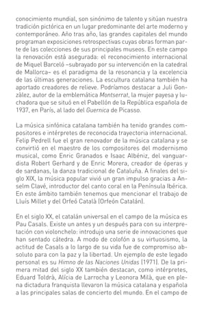 conocimiento mundial, son sinónimo de talento y sitúan nuestra
tradición pictórica en un lugar predominante del arte moderno y
contemporáneo. Año tras año, las grandes capitales del mundo
programan exposiciones retrospectivas cuyas obras forman par-
te de las colecciones de sus principales museos. En este campo
la renovación está asegurada: el reconocimiento internacional
de Miquel Barceló –subrayado por su intervención en la catedral
de Mallorca– es el paradigma de la resonancia y la excelencia
de las últimas generaciones. La escultura catalana también ha
aportado creadores de relieve. Podríamos destacar a Juli Gon-
zàlez, autor de la emblemática Montserrat, la mujer payesa y lu-
chadora que se situó en el Pabellón de la República española de
1937, en París, al lado del Guernica de Picasso.

La música sinfónica catalana también ha tenido grandes com-
positores e intérpretes de reconocida trayectoria internacional.
Felip Pedrell fue el gran renovador de la música catalana y se
convirtió en el maestro de los compositores del modernismo
musical, como Enric Granados e Isaac Albéniz, del vanguar-
dista Robert Gerhard y de Enric Morera, creador de óperas y
de sardanas, la danza tradicional de Cataluña. A ﬁnales del si-
glo XIX, la música popular vivió un gran impulso gracias a An-
selm Clavé, introductor del canto coral en la Península Ibérica.
En este ámbito también tenemos que mencionar el trabajo de
Lluís Millet y del Orfeó Català (Orfeón Catalán).

En el siglo XX, el catalán universal en el campo de la música es
Pau Casals. Existe un antes y un después para con su interpre-
tación con violonchelo: introdujo una serie de innovaciones que
han sentado cátedra. A modo de colofón a su virtuosismo, la
actitud de Casals a lo largo de su vida fue de compromiso ab-
soluto para con la paz y la libertad. Un ejemplo de este legado
personal es su Himno de las Naciones Unidas (1971). De la pri-
mera mitad del siglo XX también destacan, como intérpretes,
Eduard Toldrà, Alícia de Larrocha y Leonora Milà, que en ple-
na dictadura franquista llevaron la música catalana y española
a las principales salas de concierto del mundo. En el campo de
 