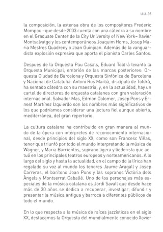 35


la composición, la extensa obra de los compositores Frederic
Mompou –que desde 2003 cuenta con una cátedra a su nombre
en el Graduate Center de la City University of New York– Xavier
Montsalvatge y los contemporáneos Joaquim Homs, Josep Ma-
ria Mestres Quadreny o Joan Guinjoan. Además de la vanguar-
dista explosión expresiva que aporta el pianista Carles Santos.

Después de la Orquesta Pau Casals, Eduard Toldrà levantó la
Orquesta Municipal, embrión de las marcas posteriores: Or-
questa Ciudad de Barcelona y Orquesta Sinfónica de Barcelona
y Nacional de Cataluña. Antoni Ros Marbà, discípulo de Toldrà,
ha sentado cátedra con su maestría, y, en la actualidad, hay un
cartel de directores de orquesta catalanes con gran valoración
internacional. Salvador Mas, Edmon Colomer, Josep Pons y Er-
nest Martínez Izquierdo son los nombres más signiﬁcativos de
los que podríamos considerar una lectura ﬁel aunque abierta,
mediterránea, del gran repertorio.

La cultura catalana ha contribuido en gran manera al mun-
do de la ópera con intérpretes de reconocimiento internacio-
nal, desde principios del siglo XX, como son Francesc Viñas,
tenor que triunfó por todo el mundo interpretando la música de
Wagner, y Maria Barrientos, soprano ligera y liederista que ac-
tuó en los principales teatros europeos y norteamericanos. A lo
largo del siglo y hasta la actualidad, en el campo de la lírica han
regalado su voz al mundo los tenores Jaume Aragall y Josep
Carreras, el barítono Joan Pons y las sopranos Victòria dels
Àngels y Montserrat Caballé. Uno de los personajes más es-
peciales de la música catalana es Jordi Savall que desde hace
más de 30 años se dedica a recuperar, investigar, difundir y
presentar la música antigua y barroca a diferentes públicos de
todo el mundo.

En lo que respecta a la música de raíces jazzísticas en el siglo
XX, destacamos la Orquesta del mundialmente conocido Xavier
 