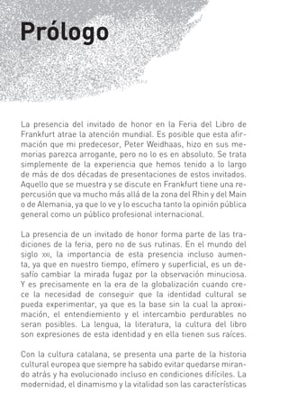 Prólogo


La presencia del invitado de honor en la Feria del Libro de
Frankfurt atrae la atención mundial. Es posible que esta aﬁr-
mación que mi predecesor, Peter Weidhaas, hizo en sus me-
morias parezca arrogante, pero no lo es en absoluto. Se trata
simplemente de la experiencia que hemos tenido a lo largo
de más de dos décadas de presentaciones de estos invitados.
Aquello que se muestra y se discute en Frankfurt tiene una re-
percusión que va mucho más allá de la zona del Rhin y del Main
o de Alemania, ya que lo ve y lo escucha tanto la opinión pública
general como un público profesional internacional.

La presencia de un invitado de honor forma parte de las tra-
diciones de la feria, pero no de sus rutinas. En el mundo del
siglo XXI, la importancia de esta presencia incluso aumen-
ta, ya que en nuestro tiempo, efímero y superﬁcial, es un de-
safío cambiar la mirada fugaz por la observación minuciosa.
Y es precisamente en la era de la gIobalización cuando cre-
ce la necesidad de conseguir que la identidad cultural se
pueda experimentar, ya que es la base sin la cual la aproxi-
mación, el entendiemiento y el intercambio perdurables no
seran posibles. La lengua, la literatura, la cultura del libro
son expresiones de esta identidad y en ella tienen sus raíces.

Con la cultura catalana, se presenta una parte de la historia
cultural europea que siempre ha sabido evitar quedarse miran-
do atrás y ha evolucionado incluso en condiciones difíciles. La
modernidad, el dinamismo y la vitalidad son las características
 