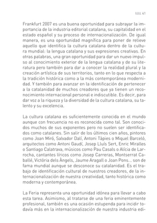 41


Frankfurt 2007 es una buena oportunidad para subrayar la im-
portancia de la industria editorial catalana, su capitalidad en el
estado español y su proceso de internacionalización. De igual
manera, es una oportunidad magníﬁca para poner de relieve
aquello que identiﬁca la cultura catalana dentro de la cultu-
ra mundial: la lengua catalana y sus expresiones creativas. En
otras palabras, una gran oportunidad para dar un nuevo impul-
so al conocimiento exterior de la lengua catalana y de su lite-
ratura pero también para dar a conocer la realidad plural y la
creación artística de sus territorios, tanto en lo que respecta a
la tradición histórica como a la más contemporánea moderni-
dad. Y también para avanzar en la identiﬁcación de pertenecer
a la catalanidad de muchos creadores que ya tienen un reco-
nocimiento internacional personal e indiscutible. Es decir, para
dar voz a la riqueza y la diversidad de la cultura catalana, su ta-
lento y su excelencia.

La cultura catalana es suﬁcientemente conocida en el mundo
aunque con frecuencia no es reconocida como tal. Son conoci-
dos muchos de sus exponentes pero no suelen ser identiﬁca-
dos como catalanes. Sin salir de los últimos cien años, pintores
como Joan Miró, Salvador Dalí, Antoni Tàpies o Miquel Barceló,
arquitectos como Antoni Gaudí, Josep Lluís Sert, Enric Miralles
o Santiago Calatrava, músicos como Pau Casals o Alícia de Lar-
rocha, cantantes líricos como Josep Carreras, Montserrat Ca-
ballé, Victòria dels Àngels, Jaume Aragall o Joan Pons... son de
fama mundial aunque se desconoce su catalanidad. Es el tra-
bajo de identiﬁcación cultural de nuestros creadores, de la in-
ternacionalización de nuestra creatividad, tanto histórica como
moderna y contemporánea.

La Feria representa una oportunidad idónea para llevar a cabo
esta tarea. Asimismo, al tratarse de una feria eminentemente
profesional, también es una ocasión estupenda para incidir to-
davía más en la internacionalización de nuestra industria edi-
 