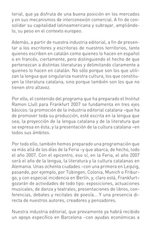 torial, que ya disfruta de una buena posición en los mercados
y en sus mecanismos de interconexión comercial. A ﬁn de con-
solidar su capitalidad latinoamericana y subrayar, ampliándo-
lo, su peso en el contexto europeo.

Además, a partir de nuestra industria editorial, a ﬁn de presen-
tar a los escritores y escritoras de nuestros territorios, tanto
quienes escriben en catalán como quienes lo hacen en español
o en francés, ciertamente, pero distinguiendo el hecho de que
pertenezcan a distintas literaturas y delimitando claramente a
quienes lo hacen en catalán. No sólo porque son los que utili-
zan la lengua que singulariza nuestra cultura, los que constitu-
yen la literatura catalana, sino porque también son los que no
tienen otro altavoz.

Por ello, el contenido del programa que ha preparado el Institut
Ramon Llull para Frankfurt 2007 se fundamenta en tres ejes
básicos: la promoción de la industria editorial catalana –que ha
de promover toda su producción, esté escrita en la lengua que
sea; la proyección de la lengua catalana y de la literatura que
se expresa en ésta; y la presentación de la cultura catalana –en
todos sus ámbitos.

Por todo ello, también hemos preparado una programación que
va más allá de los días de la Feria –y que abarca, de hecho, todo
el año 2007. Con el epicentro, eso sí, en la Feria, el año 2007
será el año de la lengua, la literatura y la cultura catalanas en
Alemania. Unas ochenta ciudades –con una primera en Leipzig,
pasando, por ejemplo, por Tübingen, Colonia, Munich o Fribur-
go, y con especial incidencia en Berlín, y, claro está, Frankfurt–
gozarán de actividades de todo tipo: exposiciones, actuaciones
musicales, de danza y teatrales, presentaciones de libros, con-
ferencias, debates y recitales de poesía... Y una presencia di-
recta de nuestros autores, creadores y pensadores.

Nuestra industria editorial, que previamente ya habrá recibido
un apoyo especíﬁco en Barcelona –con ayudas económicas a
 